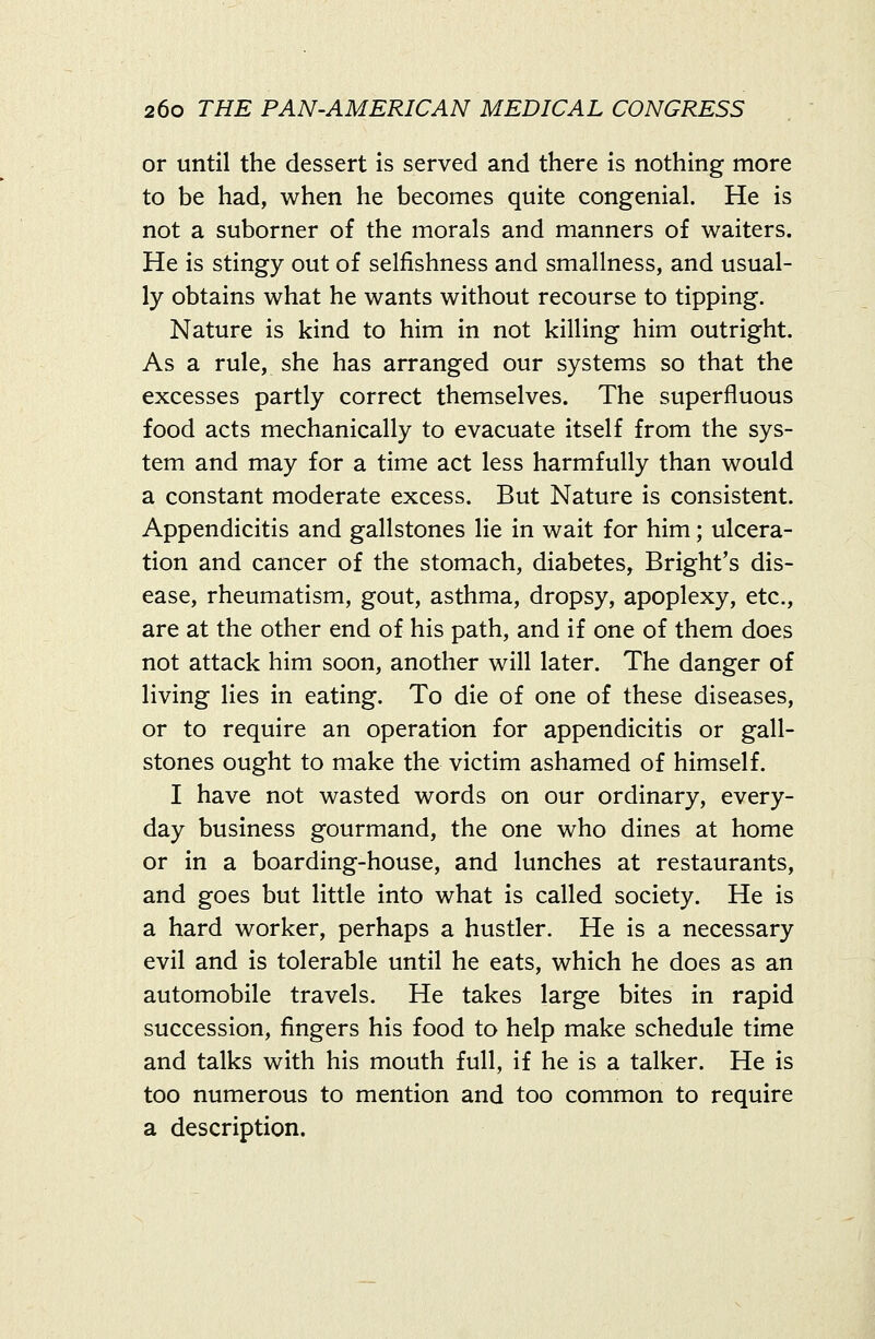 or until the dessert is served and there is nothing more to be had, when he becomes quite congenial. He is not a suborner of the morals and manners of waiters. He is stingy out of selfishness and smallness, and usual- ly obtains what he wants without recourse to tipping. Nature is kind to him in not killing him outright. As a rule, she has arranged our systems so that the excesses partly correct themselves. The superfluous food acts mechanically to evacuate itself from the sys- tem and may for a time act less harmfully than would a constant moderate excess. But Nature is consistent. Appendicitis and gallstones lie in wait for him; ulcera- tion and cancer of the stomach, diabetes, Bright's dis- ease, rheumatism, gout, asthma, dropsy, apoplexy, etc., are at the other end of his path, and if one of them does not attack him soon, another will later. The danger of living lies in eating. To die of one of these diseases, or to require an operation for appendicitis or gall- stones ought to make the victim ashamed of himself. I have not wasted words on our ordinary, every- day business gourmand, the one who dines at home or in a boarding-house, and lunches at restaurants, and goes but little into what is called society. He is a hard worker, perhaps a hustler. He is a necessary evil and is tolerable until he eats, which he does as an automobile travels. He takes large bites in rapid succession, fingers his food to help make schedule time and talks with his mouth full, if he is a talker. He is too numerous to mention and too common to require a description.