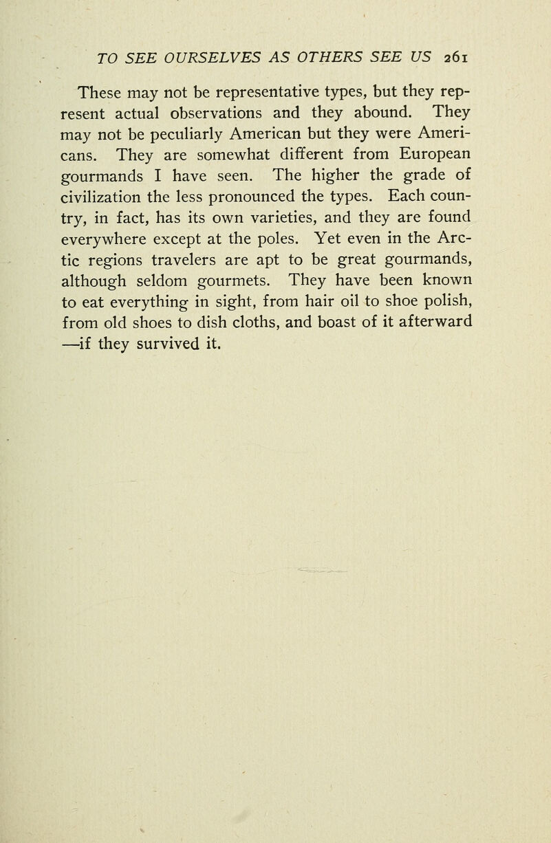 These may not be representative types, but they rep- resent actual observations and they abound. They may not be pecuHarly American but they were Ameri- cans. They are somewhat different from European gourmands I have seen. The higher the grade of civiHzation the less pronounced the types. Each coun- try, in fact, has its own varieties, and they are found everywhere except at the poles. Yet even in the Arc- tic regions travelers are apt to be great gourmands, although seldom gourmets. They have been known to eat everything in sight, from hair oil to shoe polish, from old shoes to dish cloths, and boast of it afterward —if they survived it.