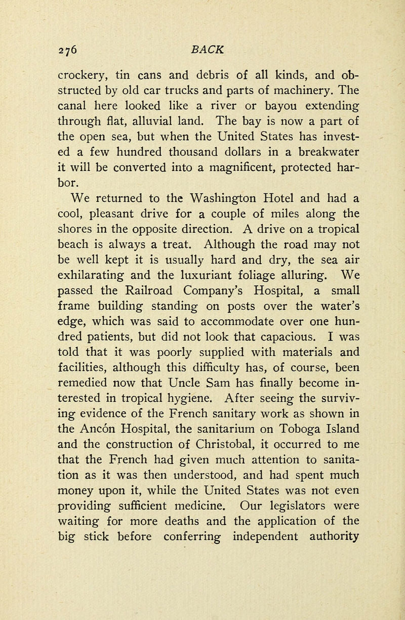 crockery, tin cans and debris of all kinds, and ob- structed by old car trucks and parts of machinery. The canal here looked like a river or bayou extending through flat, alluvial land. The bay is now a part of the open sea, but when the United States has invest- ed a few hundred thousand dollars in a breakwater it will be converted into a magnificent, protected har- bor. We returned to the Washington Hotel and had a cool, pleasant drive for a couple of miles along the shores in the opposite direction. A drive on a tropical beach is always a treat. Although the road may not be well kept it is usually hard and dry, the sea air exhilarating and the luxuriant foliage alluring. We passed the Railroad Company's Hospital, a small frame building standing on posts over the water's edge, which was said to accommodate over one hun- dred patients, but did not look that capacious. I was told that it was poorly supplied with materials and facilities, although this difficulty has, of course, been remedied now that Uncle Sam has finally become in- terested in tropical hygiene. After seeing the surviv- ing evidence of the French sanitary work as shown in the Ancon Hospital, the sanitarium on Toboga Island and the construction of Christobal, it occurred to me that the French had given much attention to sanita- tion as it was then understood, and had spent much money upon it, while the United States was not even providing sufficient medicine. Our legislators were waiting for more deaths and the application of the big stick before conferring independent authority