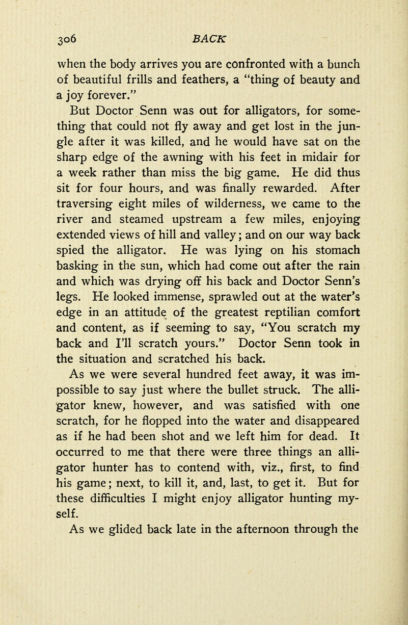 when the body arrives you are confronted with a bunch of beautiful frills and feathers, a thing of beauty and a joy forever. But Doctor Senn was out for alligators, for some- thing that could not fly away and get lost in the jun- gle after it was killed, and he would have sat on the sharp edge of the awning with his feet in midair for a week rather than miss the big game. He did thus sit for four hours, and was finally rewarded. After traversing eight miles of wilderness, we came to the river and steamed upstream a few miles, enjoying extended views of hill and valley; and on our way back spied the alligator. He was lying on his stomach basking in the sun, which had come out after the rain and which was drying off his back and Doctor Senn's legs. He looked immense, sprawled out at the water's edge in an attitude of the greatest reptilian comfort and content, as if seeming to say, You scratch my back and I'll scratch yours. Doctor Senn took in the situation and scratched his back. As we were several hundred feet away, it was im- possible to say just where the bullet struck. The alli- gator knew, however, and was satisfied with one scratch, for he flopped into the water and disappeared as if he had been shot and we left him for dead. It occurred to me that there were three things an alli- gator hunter has to contend with, viz., first, to find his game; next, to kill it, and, last, to get it. But for these difficulties I might enjoy alligator hunting my- self. As we glided back late in the afternoon through the