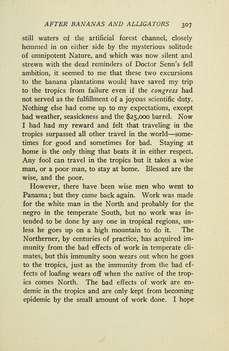 still waters of the artificial forest channel, closely hemmed in on either side by the mysterious solitude of omnipotent Nature, and which was now silent and strewn with the dead reminders of Doctor Senn's fell ambition, it seemed to me that these two excursions to the banana plantations would have saved my trip to the tropics from failure even if the congress had not served as the fulfillment of a joyous scientific duty. Nothing else had come up to my expectations, except bad weather, seasickness and the $25,000 barrel. Now I had had my reward and felt that traveling in the tropics surpassed all other travel in the world—some- times for good and sometimes for bad. Staying at home is the only thing that beats it in either respect. Any fool can travel in the tropics but it takes a wise man, or a poor man, to stay at home. Blessed are the wise, and the poor. However, there have been wise men who went to Panama; but they came back again. Work was made for the white man in the North and probably for the negro in the temperate South, but no work was in- tended to be done by any one in tropical regions, un- less he goes up on a high mountain to do it. The Northerner, by centuries of practice, has acquired im- munity from the bad effects of work in temperate cli- mates, but this immunity soon wears out when he goes to the tropics, just as the immunity from the bad ef- fects of loafing wears off when the native of the trop- ics comes North. The bad effects of work are en- demic in the tropics and are only kept from becoming epidemic by the small amount of work done. I hope