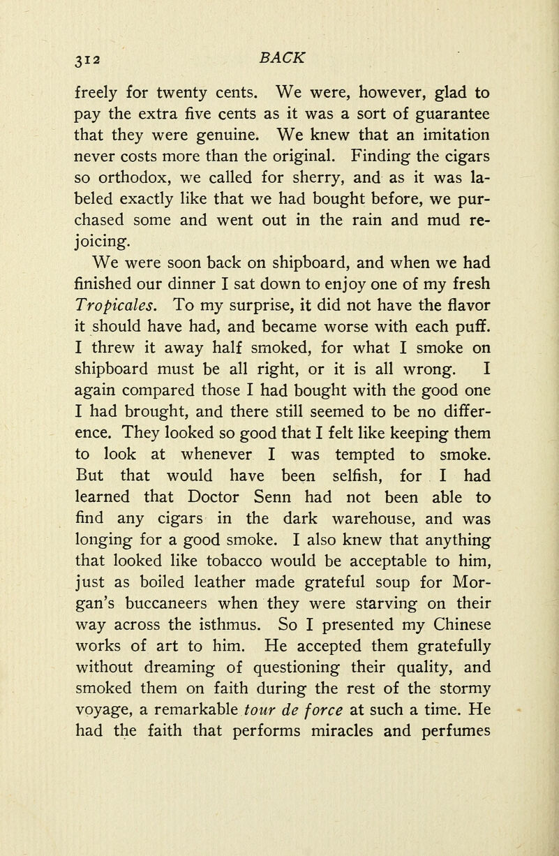 freely for twenty cents. We were, however, glad to pay the extra five cents as it was a sort of guarantee that they were genuine. We knew that an imitation never costs more than the original. Finding the cigars so orthodox, we called for sherry, and as it was la- beled exactly like that we had bought before, we pur- chased some and went out in the rain and mud re- joicing. We were soon back on shipboard, and when we had finished our dinner I sat down to enjoy one of my fresh Tropicales. To my surprise, it did not have the flavor it should have had, and became worse with each puff. I threw it away half smoked, for what I smoke on shipboard must be all right, or it is all wrong. I again compared those I had bought with the good one I had brought, and there still seemed to be no differ- ence. They looked so good that I felt like keeping them to look at whenever I was tempted to smoke. But that would have been selfish, for I had learned that Doctor Senn had not been able to find any cigars in the dark warehouse, and was longing for a good smoke. I also knew that anything that looked like tobacco would be acceptable to him, just as boiled leather made grateful soup for Mor- gan's buccaneers when they were starving on their way across the isthmus. So I presented my Chinese works of art to him. He accepted them gratefully without dreaming of questioning their quality, and smoked them on faith during the rest of the stormy voyage, a remarkable tour de force at such a time. He had the faith that performs miracles and perfumes