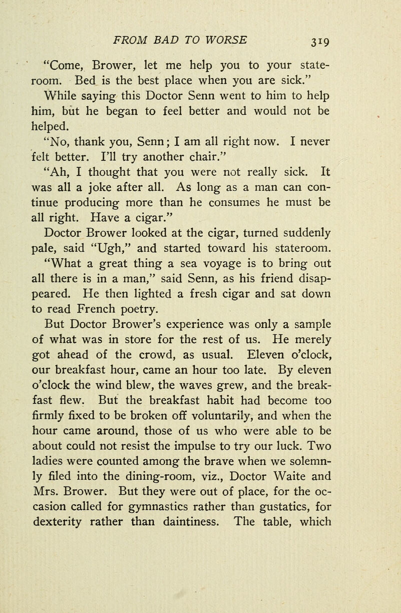 Come, Brower, let me help you to your state- room. Bed is the best place when you are sick. While saying this Doctor Senn went to him to help him, but he began to feel better and would not be helped. ''No, thank you, Senn; I am all right now. I never felt better. I'll try another chair. Ah, I thought that you were not really sick. It was all a joke after all. As long as a man can con- tinue producing more than he consumes he must be all right. Have a cigar. Doctor Brower looked at the cigar, turned suddenly pale, said Ugh, and started toward his stateroom. What a great thing a sea voyage is to bring out all there is in a man, said Senn, as his friend disap- peared. He then lighted a fresh cigar and sat down to read French poetry. But Doctor Brower's experience was only a sample of what was in store for the rest of us. He merely got ahead of the crowd, as usual. Eleven o'clock, our breakfast hour, came an hour too late. By eleven o'clock the wind blew, the waves grew, and the break- fast flew. But the breakfast habit had become too firmly fixed to be broken off voluntarily, and when the hour came around, those of us who were able to be about could not resist the impulse to try our luck. Two ladies were counted among the brave when we solemn- ly filed into the dining-room, viz.. Doctor Waite and Mrs. Brower. But they were out of place, for the oc- casion called for gymnastics rather than gustatics, for dexterity rather than daintiness. The table, which