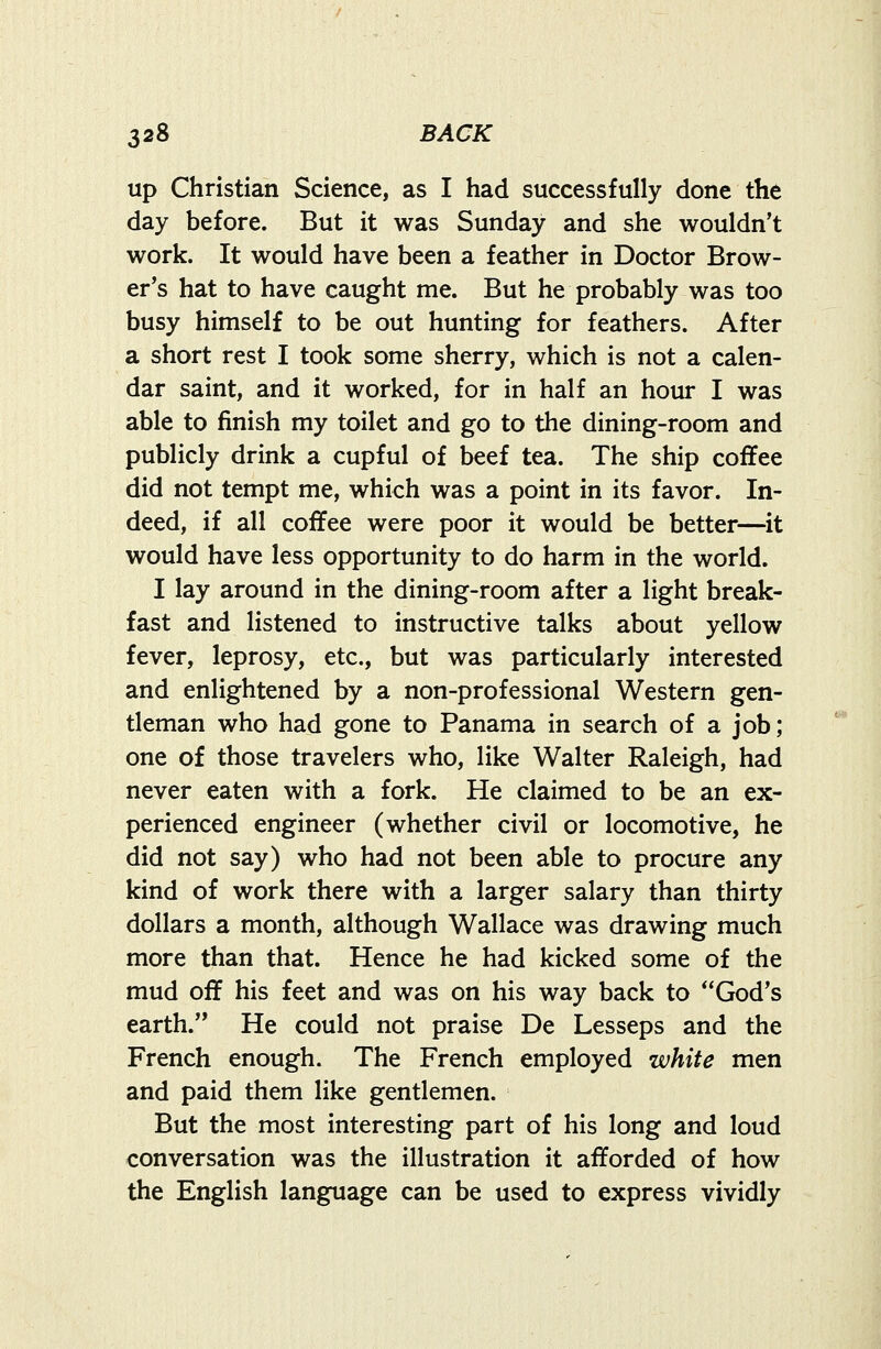 up Christian Science, as I had successfully done the day before. But it was Sunday and she wouldn't work. It would have been a feather in Doctor Brow- er's hat to have caught me. But he probably was too busy himself to be out hunting for feathers. After a short rest I took some sherry, which is not a calen- dar saint, and it worked, for in half an hour I was able to finish my toilet and go to the dining-room and publicly drink a cupful of beef tea. The ship coffee did not tempt me, which was a point in its favor. In- deed, if all coffee were poor it would be better—it would have less opportunity to do harm in the world. I lay around in the dining-room after a light break- fast and listened to instructive talks about yellow fever, leprosy, etc., but was particularly interested and enlightened by a non-professional Western gen- tleman who had gone to Panama in search of a job; one of those travelers who, like Walter Raleigh, had never eaten with a fork. He claimed to be an ex- perienced engineer (whether civil or locomotive, he did not say) who had not been able to procure any kind of work there with a larger salary than thirty dollars a month, although Wallace was drawing much more than that. Hence he had kicked some of the mud off his feet and was on his way back to God's earth. He could not praise De Lesseps and the French enough. The French employed white men and paid them like gentlemen. But the most interesting part of his long and loud conversation was the illustration it afforded of how the English language can be used to express vividly