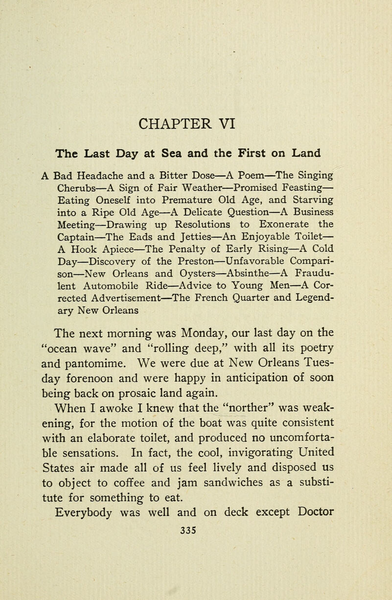 CHAPTER VI The Last Day at Sea and the First on Land A Bad Headache and a Bitter Dose—A Poem—The Singing Cherubs—A Sign of Fair Weather—Promised Feasting— Eating Oneself into Prematiire Old Age, and Starving into a Ripe Old Age—A DeHcate Question—A Business Meeting—Drawing up Resolutions to Exonerate the Captain—The Eads and Jetties—An Enjoyable Toilet— A Hook Apiece—The Penalty of Early Rising—A Cold Day—Discovery of the Preston—Unfavorable Compari- son—New Orleans and Oysters—Absinthe—A Fraudu- lent Automobile Ride—Advice to Young Men—A Cor- rected Advertisement—^The French Quarter and Legend- ary New Orleans The next morning wsls Monday, our last day on the ocean wave and rolling deep, with all its poetry and pantomime. We were due at New Orleans Tues- day forenoon and were happy in anticipation of soon being back on prosaic land again. When I awoke I knew that the norther was weak- ening, for the motion of the boat was quite consistent with an elaborate toilet, and produced no uncomforta- ble sensations. In fact, the cool, invigorating United States air made all of us feel lively and disposed us to object to cofiPee and jam sandwiches as a substi- tute for something to eat. Everybody was well and on deck except Doctor