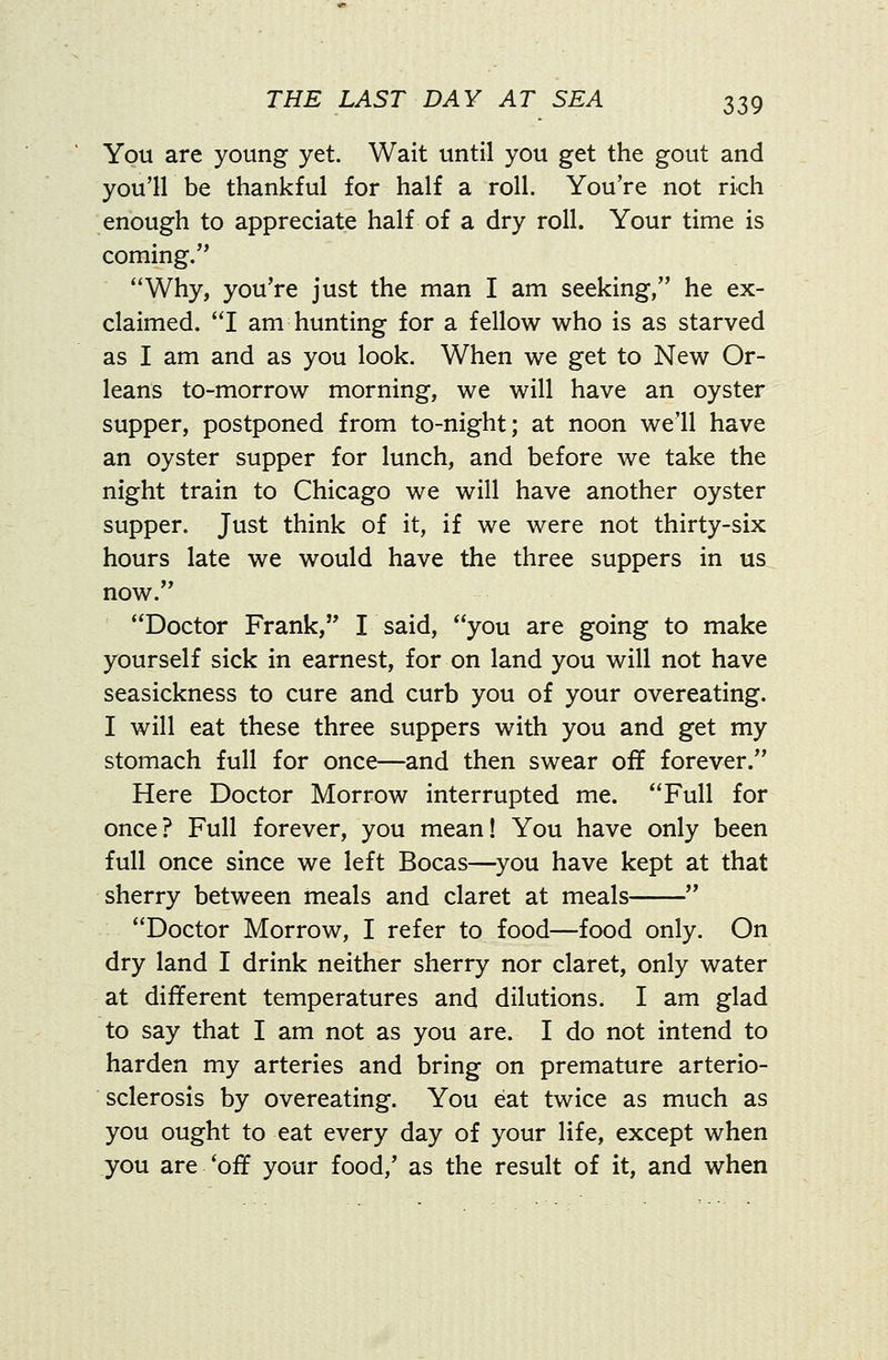 You are young yet. Wait until you get the gout and you'll be thankful for half a roll. You're not rich enough to appreciate half of a dry roll. Your time is coming. Why, you're just the man I am seeking, he ex- claimed. I am hunting for a fellow who is as starved as I am and as you look. When we get to New Or- leans to-morrow morning, we will have an oyster supper, postponed from to-night; at noon we'll have an oyster supper for lunch, and before we take the night train to Chicago we will have another oyster supper. Just think of it, if we were not thirty-six hours late we would have the three suppers in us now. Doctor Frank, I said, you are going to make yourself sick in earnest, for on land you will not have seasickness to cure and curb you of your overeating. I will eat these three suppers with you and get my stomach full for once—and then swear off forever. Here Doctor Morrow interrupted me. Full for once? Full forever, you mean! You have only been full once since we left Bocas—you have kept at that sherry between meals and claret at meals  Doctor Morrow, I refer to food—food only. On dry land I drink neither sherry nor claret, only water at different temperatures and dilutions. I am glad to say that I am not as you are. I do not intend to harden my arteries and bring on premature arterio- sclerosis by overeating. You eat twice as much as you ought to eat every day of your life, except when you are *off your food,' as the result of it, and when