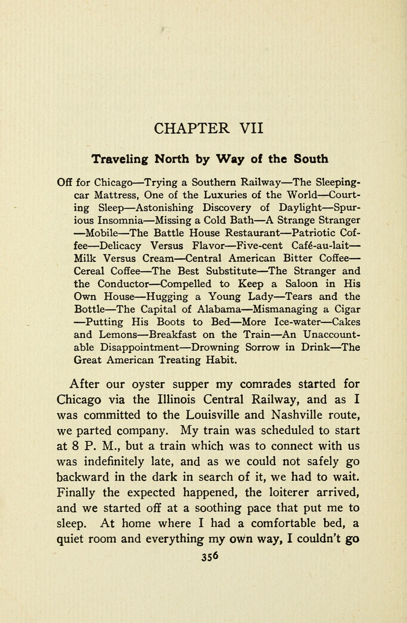 CHAPTER VII Traveling North by Way of the South Off for Chicago—Trying a Southern Railway—The Sleeping- car Mattress, One of the Luxuries of the World—Court- ing Sleep—Astonishing Discovery of Daylight—Spur- ious Insomnia—Missing a Cold Bath—A Strange Stranger —Mobile—^The Battle House Restaurant—Patriotic Cof- fee—Delicacy Versus Flavor—Five-cent Caf6-au-lait— Milk Versus Cream—Central American Bitter Coffee— Cereal Coffee—^The Best Substitute—^The Stranger and the Conductor—Compelled to Keep a Saloon in His Own House—Hugging a Yoimg Lady—^Tears and the Bottle—The Capital of Alabama—Mismanaging a Cigar —Putting His Boots to Bed—More Ice-water—Cakes and Lemons—Breakfast on the Train—An Unaccount- able Disappointment—Drowning Sorrow in Drink—^The Great American Treating Habit. After our oyster supper my comrades started for Chicago via the Illinois Central Railway, and as I was committed to the Louisville and Nashville route, we parted company. My train was scheduled to start at 8 P. M., but a train which was to connect with us was indefinitely late, and as we could not safely go backward in the dark in search of it, we had to wait. Finally the expected happened, the loiterer arrived, and we started off at a soothing pace that put me to sleep. At home where I had a comfortable bed, a quiet room and everything my own way, I couldn't go