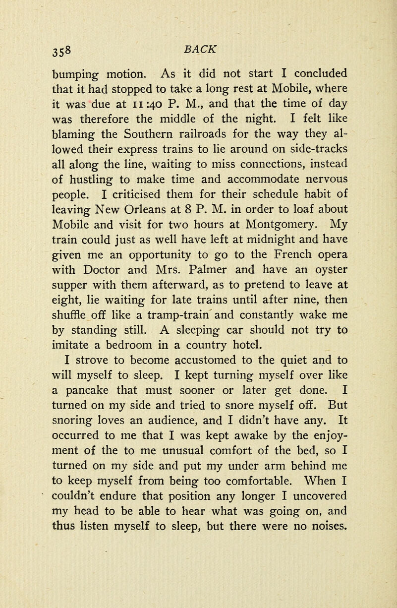 bumping motion. As it did not start I concluded that it had stopped to take a long rest at Mobile, where it was due at 11:40 P. M., and that the time of day was therefore the middle of the night. I felt like blaming the Southern railroads for the way they al- lowed their express trains to lie around on side-tracks all along the line, waiting to miss connections, instead of hustling to make time and accommodate nervous people. I criticised them for their schedule habit of leaving New Orleans at 8 P. M. in order to loaf about Mobile and visit for two hours at Montgomery. My train could just as well have left at midnight and have given me an opportunity to go to the French opera with Doctor and Mrs. Palmer and have an oyster supper with them afterward, as to pretend to leave at eight, lie waiting for late trains until after nine, then shuffle off like a tramp-train and constantly wake me by standing still. A sleeping car should not try to imitate a bedroom in a country hotel. I strove to become accustomed to the quiet and to will myself to sleep. I kept turning myself over like a pancake that must sooner or later get done. I turned on my side and tried to snore myself off. But snoring loves an audience, and I didn't have any. It occurred to me that I was kept awake by the enjoy- ment of the to me unusual comfort of the bed, so I turned on my side and put my under arm behind me to keep myself from being too comfortable. When I couldn't endure that position any longer I uncovered my head to be able to hear what was going on, and thus listen myself to sleep, but there were no noises.