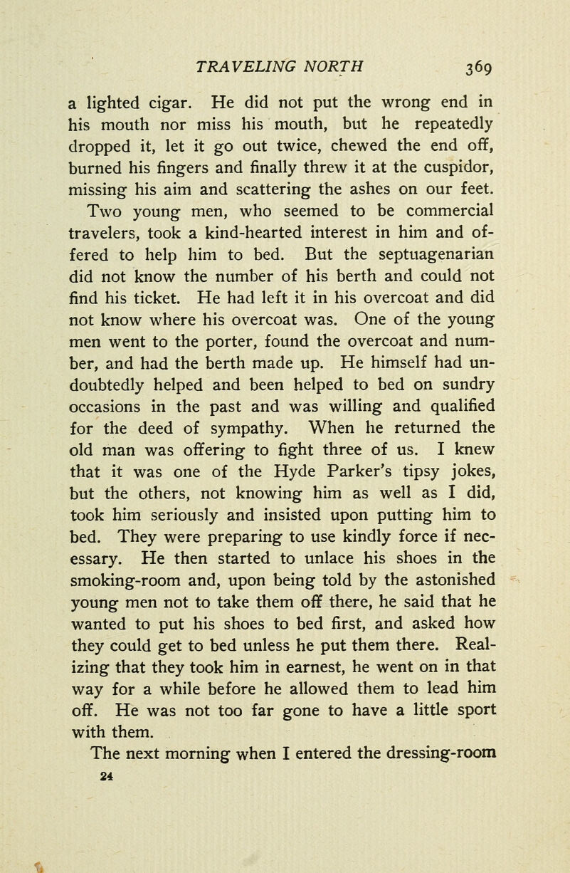 a lighted cigar. He did not put the wrong end in his mouth nor miss his mouth, but he repeatedly dropped it, let it go out twice, chewed the end off, burned his fingers and finally threw it at the cuspidor, missing his aim and scattering the ashes on our feet. Two young men, who seemed to be commercial travelers, took a kind-hearted interest in him and of- fered to help him to bed. But the septuagenarian did not know the number of his berth and could not find his ticket. He had left it in his overcoat and did not know where his overcoat was. One of the young men went to the porter, found the overcoat and num- ber, and had the berth made up. He himself had un- doubtedly helped and been helped to bed on sundry occasions in the past and was willing and qualified for the deed of sympathy. When he returned the old man was offering to fight three of us. I knew that it was one of the Hyde Parker's tipsy jokes, but the others, not knowing him as well as I did, took him seriously and insisted upon putting him to bed. They were preparing to use kindly force if nec- essary. He then started to unlace his shoes in the smoking-room and, upon being told by the astonished young men not to take them off there, he said that he wanted to put his shoes to bed first, and asked how they could get to bed unless he put them there. Real- izing that they took him in earnest, he went on in that way for a while before he allowed them to lead him off. He was not too far gone to have a little sport with them. The next morning when I entered the dressing-room 24