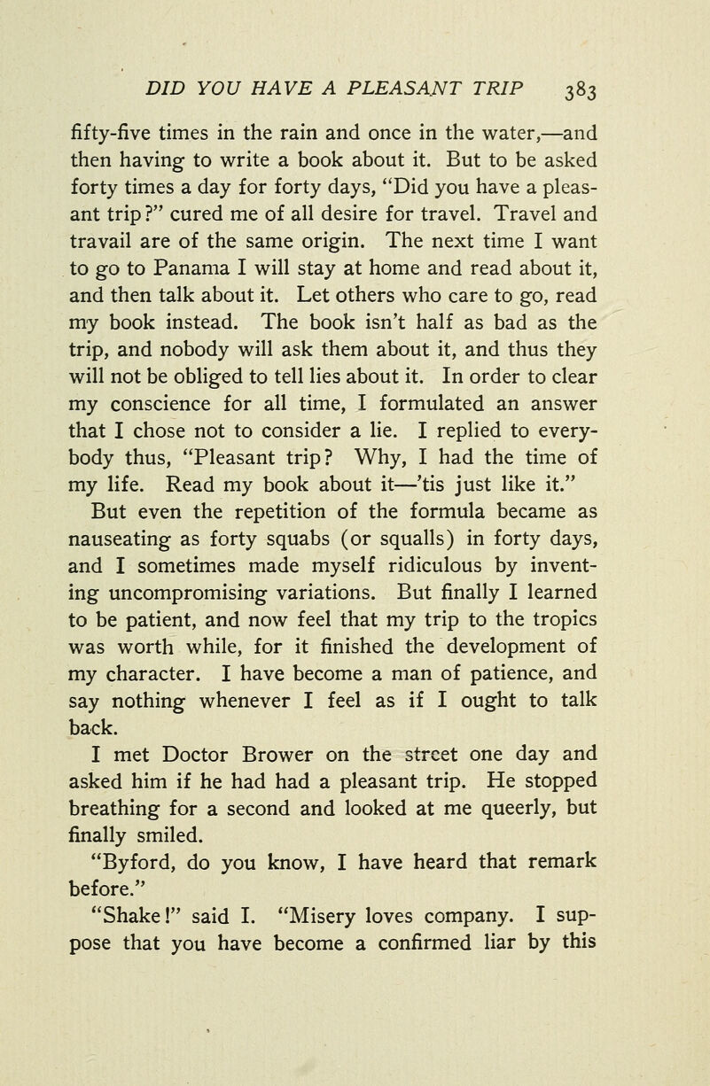 fifty-five times in the rain and once in the water,—and then having to write a book about it. But to be asked forty times a day for forty days, Did you have a pleas- ant trip ? cured me of all desire for travel. Travel and travail are of the same origin. The next time I want to go to Panama I will stay at home and read about it, and then talk about it. Let others who care to go, read my book instead. The book isn't half as bad as the trip, and nobody will ask them about it, and thus they will not be obliged to tell lies about it. In order to clear my conscience for all time, I formulated an answer that I chose not to consider a lie. I replied to every- body thus, Pleasant trip? Why, I had the time of my life. Read my book about it—'tis just like it. But even the repetition of the formula became as nauseating as forty squabs (or squalls) in forty days, and I sometimes made myself ridiculous by invent- ing uncompromising variations. But finally I learned to be patient, and now feel that my trip to the tropics was worth while, for it finished the development of my character. I have become a man of patience, and say nothing whenever I feel as if I ought to talk back. I met Doctor Brower on the street one day and asked him if he had had a pleasant trip. He stopped breathing for a second and looked at me queerly, but finally smiled. Byford, do you know, I have heard that remark before. Shake! said I. Misery loves company. I sup- pose that you have become a confirmed liar by this