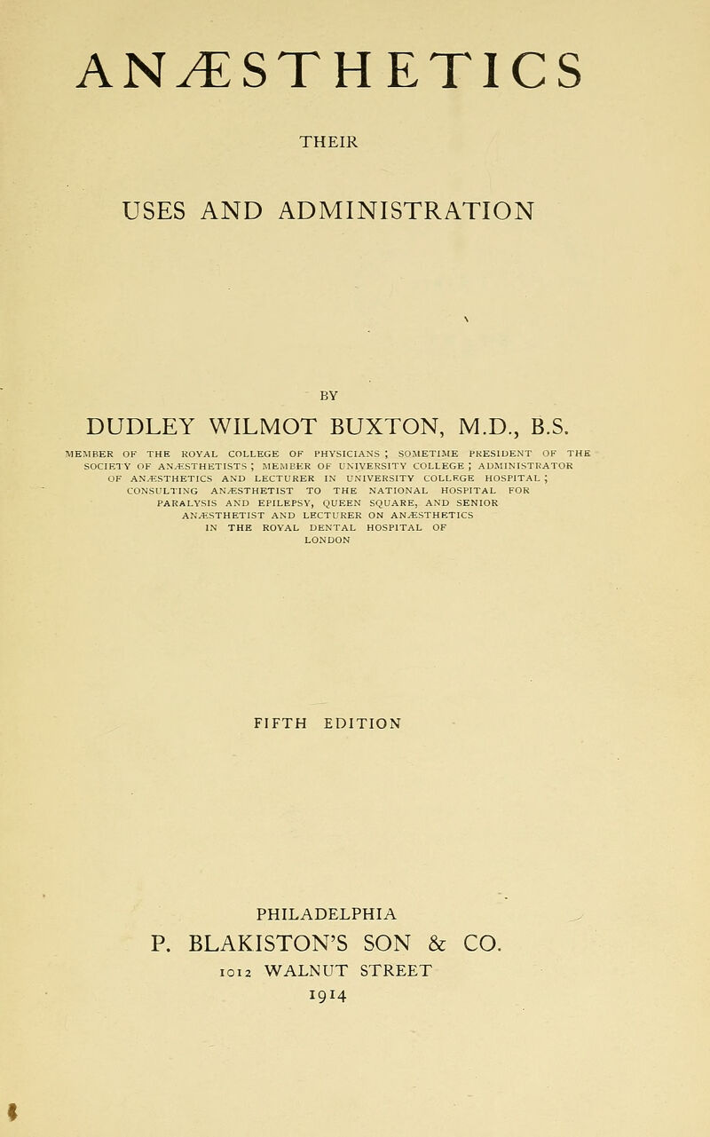 THEIR USES AND ADMINISTRATION BY DUDLEY WILMOT BUXTON, M.D., B.S. MEMBER OF THE ROYAL COLLEGE OF PHYSICIANS ; SOMETIME PRESIDENT OF THE SOCIETY OF AN/ESTHETISTS ; MEMBER OF UNIVERSITY COLLEGE ; ADMINISTRATOR OF ANESTHETICS AND LECTURER IN UNIVERSITY COLLF.GE HOSPITAL ; CONSULTING ANAESTHETIST TO THE NATIONAL HOSPITAL FOR PARALYSIS AND EPILEPSY, QUEEN SQUARE, AND SENIOR ANESTHETIST AND LECTURER ON ANESTHETICS IN THE ROYAL DENTAL HOSPITAL OF LONDON FIFTH EDITION PHILADELPHIA P. BLAKISTON'S SON & CO. 1012 WALNUT STREET 1914