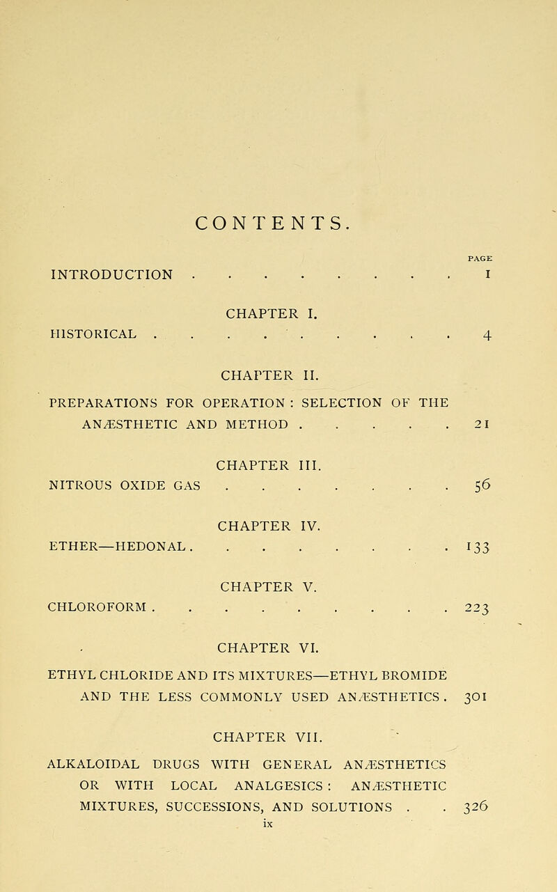 CONTENTS. PAGE INTRODUCTION I CHAPTER I. HISTORICAL . . . 4 CHAPTER II. PREPARATIONS FOR OPERATION : SELECTION OF THE ANESTHETIC AND METHOD 21 CHAPTER III. NITROUS OXIDE GAS . . . . . . .5.6 CHAPTER IV. ETHER—HEDONAL. . 133 CHAPTER V. CHLOROFORM 223 CHAPTER VL ETHYL CHLORIDE AND ITS MIXTURES—ETHYL BROMIDE AND THE LESS COMMONLY USED AN/ESTHETICS. 3OI CHAPTER VII. ALKALOIDAL DRUGS WITH GENERAL ANESTHETICS OR WITH LOCAL ANALGESICS : ANESTHETIC MIXTURES, SUCCESSIONS, AND SOLUTIONS . . 326