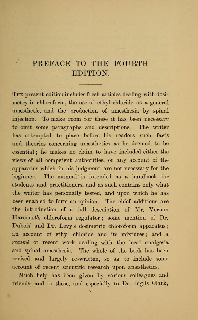 PEEPACE TO THE EOUETH EDITION. The present edition includes fresh articles dealing with dosi- metry in chloroform, the use of ethyl chloride as a general anaesthetic, and the production of anaesthesia by spinal injection. To make room for these it has been necessary to omit some paragraphs and descriptions. The winter has attempted to place before his readers such facts and theories concerning anaesthetics as he deemed to be essential; he makes no claim to have included either the views of all competent authorities, or any account of the apparatus which in his judgment are not necessary for the beginner. The manual is intended as a handbook for students and practitioners, and as such contains only what the writer has personally tested, and upon which he has been enabled to form an opinion. The chief additions are the introduction of a full description of Mr. Vernon Harcourt's chloroform regulator; some mention of Dr. Dubois' and Dr. Levy's dosimetric chloroform apparatus ; an account of ethyl chloride and its mixtures; and a resume of recent work dealing with the local analgesia and spinal anaesthesia. The whole of the book has been revised and largely re-written, so as to include some account of recent scientific research upon anaesthetics. Much help has been given by various colleagues and friends, and to these, and especially to Dr. Inglis Clark,