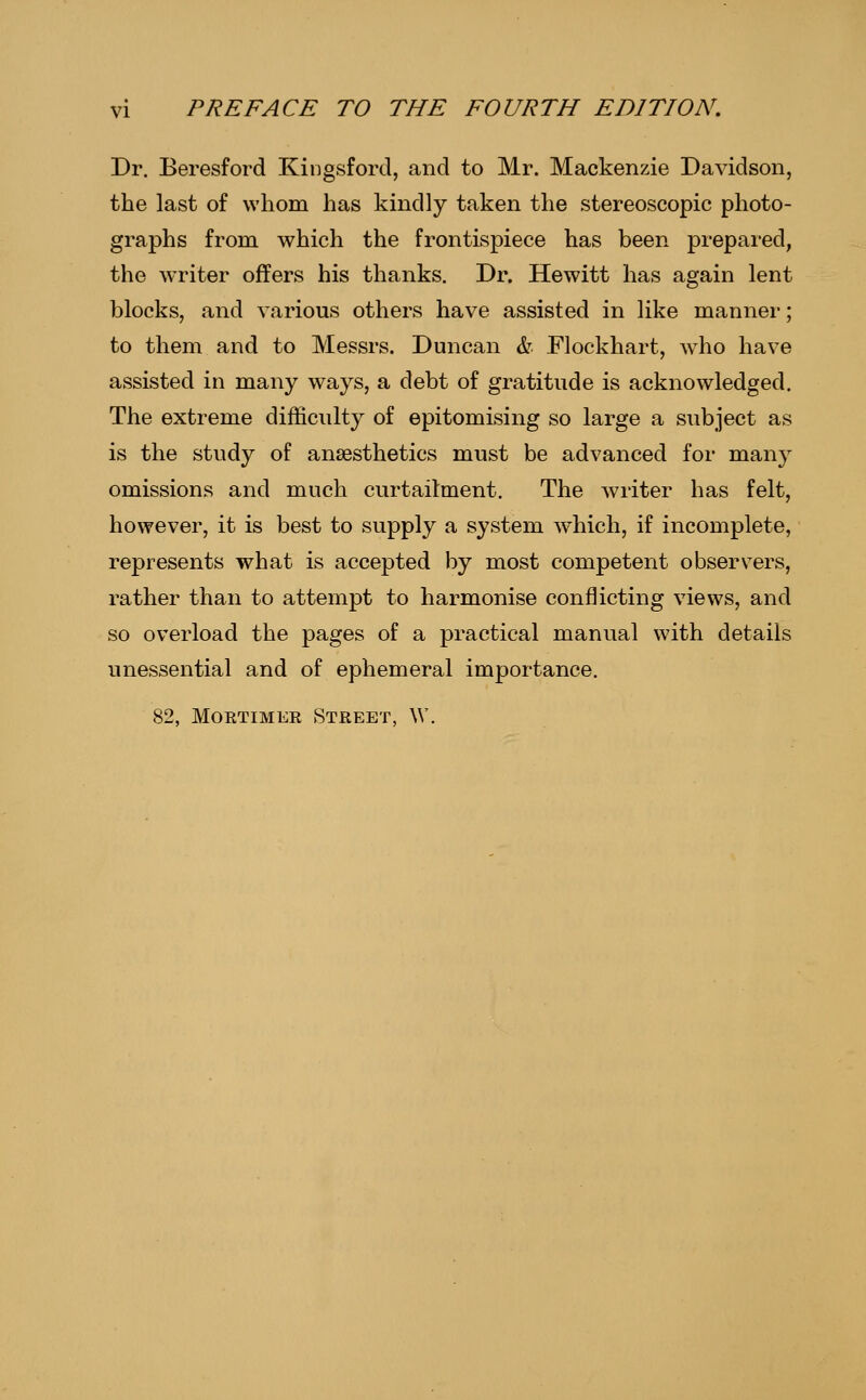 Dr. Beresford Kingsford, and to Mr. Mackenzie Davidson, the last of whom has kindly taken the stereoscopic photo- graphs from which the frontispiece has been prepared, the writer offers his thanks. Dr. Hewitt has again lent blocks, and various others have assisted in like manner; to them and to Messrs. Duncan h Elockhart, Avho have assisted in many ways, a debt of gratitude is acknowledged. The extreme difficulty of epitomising so large a subject as is the study of anaesthetics must be advanced for many omissions and much curtailment. The writer has felt, however, it is best to supply a system which, if incomplete, represents what is accepted by most competent observers, rather than to attempt to harmonise conflicting views, and so overload the pages of a practical manual with details unessential and of ephemeral importance. 82, MoETiMER Street, W.