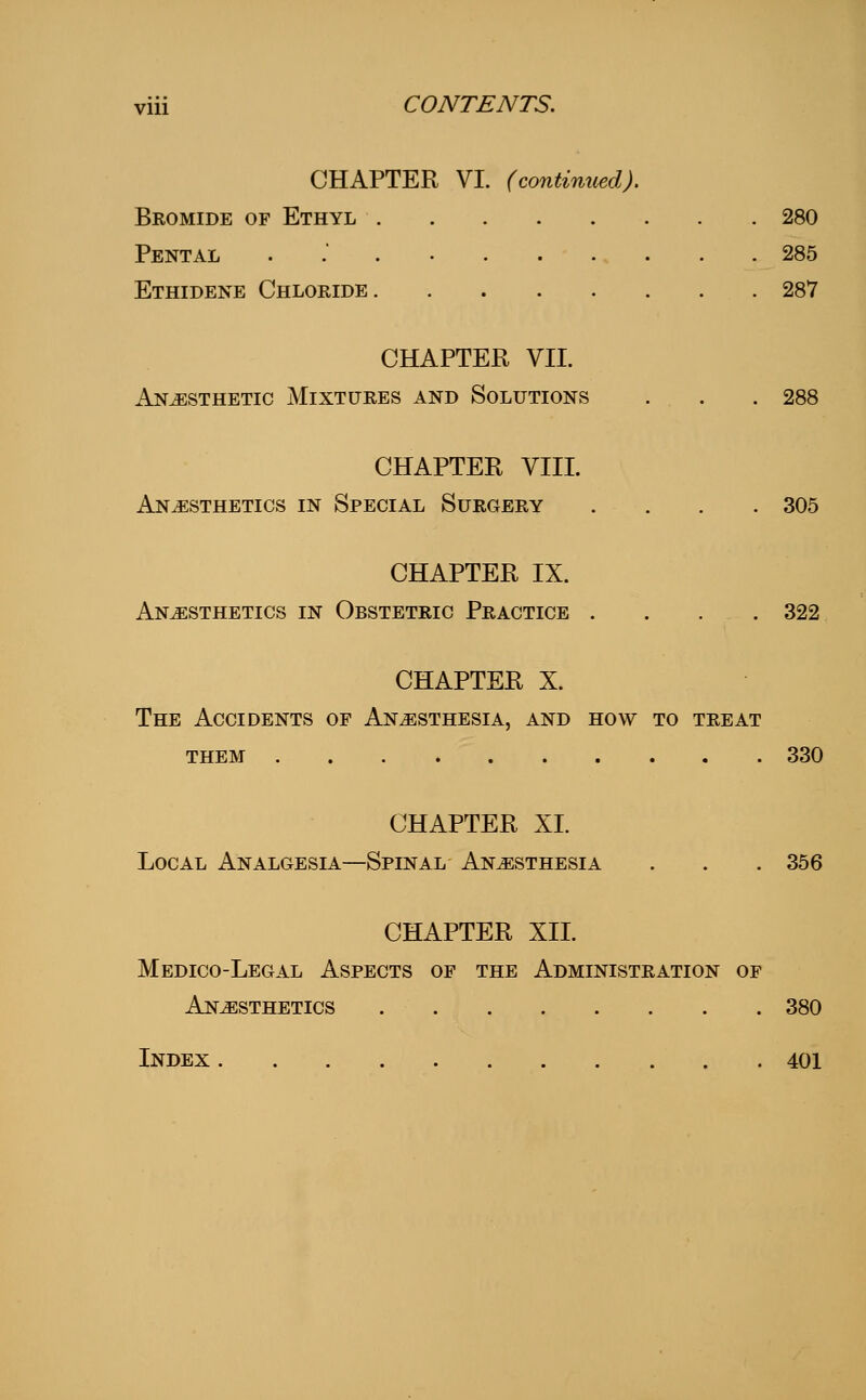 CHAPTER VI. (continued). Bkomide of Ethyl 280 Pental 285 Ethidene Chloride 287 CHAPTER VII. Anesthetic Mixtures and Solutions . . . 288 CHAPTER VIII. Anaesthetics in Special Surgery . . . . 305 CHAPTER IX. Anesthetics in Obstetric Practice .... 322 CHAPTER X. ESTHESIA, AND THEM 330 The Accidents of Anesthesia, and how to treat CHAPTER XI. Local Analgesia—Spinal Anesthesia . . . 356 CHAPTER XII. Medico-Legal Aspects of the Administration of Anesthetics 380 Index 401