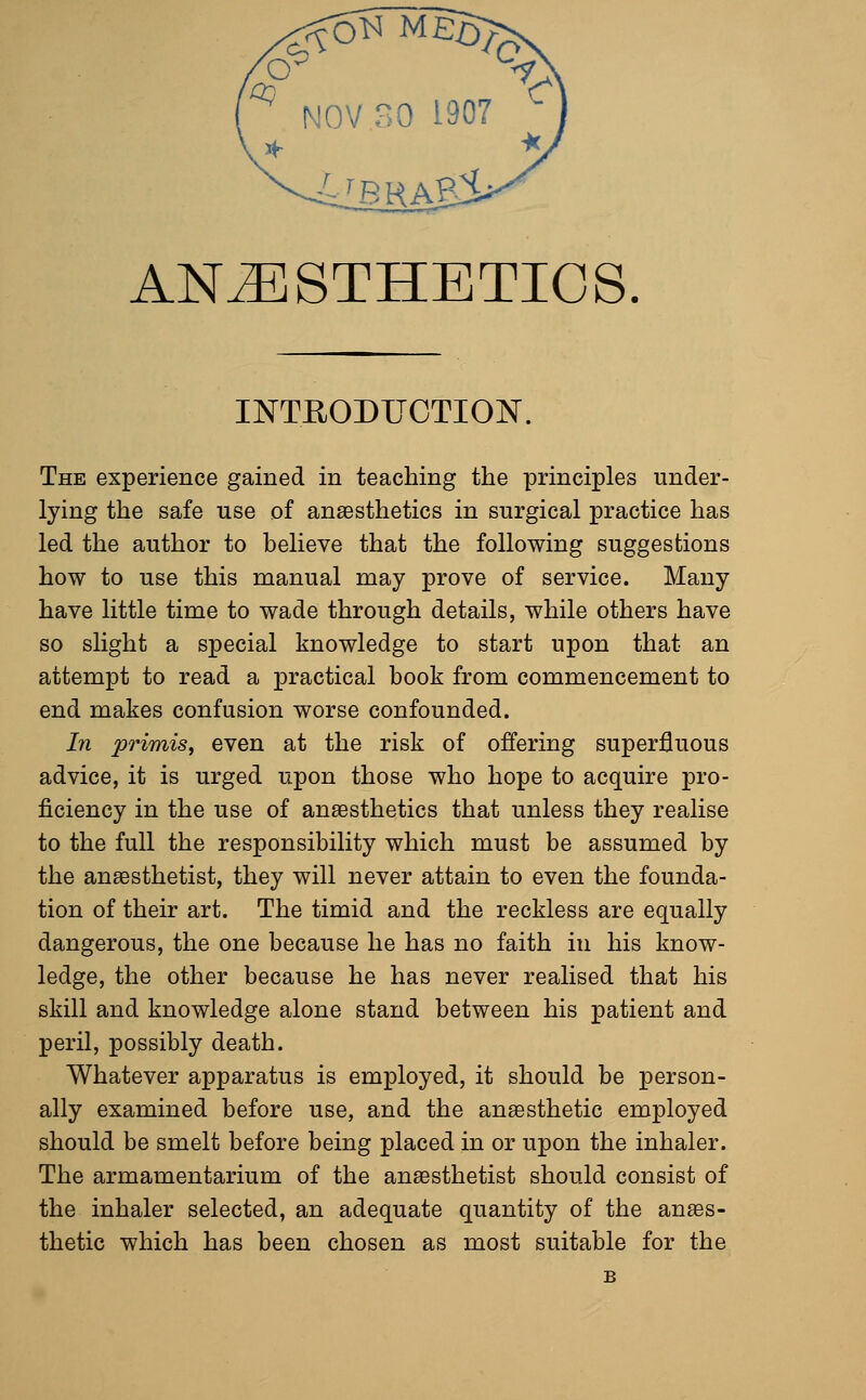 ^ NOV 30 1907 - ANESTHETICS INTRODUCTION. The experience gained in teaching the principles under- lying the safe use of anaesthetics in surgical practice has led the author to believe that the following suggestions how to use this manual may prove of service. Many have little time to wade through details, while others have so slight a special knowledge to start upon that an attempt to read a practical book from commencement to end makes confusion worse confounded. In primis, even at the risk of offering superfluous advice, it is urged upon those who hope to acquire pro- ficiency in the use of anaesthetics that unless they realise to the full the responsibility which must be assumed by the anaesthetist, they will never attain to even the founda- tion of their art. The timid and the reckless are equally dangerous, the one because he has no faith in his know- ledge, the other because he has never realised that his skill and knowledge alone stand between his patient and peril, possibly death. Whatever apparatus is employed, it should be person- ally examined before use, and the anaesthetic employed should be smelt before being placed in or upon the inhaler. The armamentarium of the anaesthetist should consist of the inhaler selected, an adequate quantity of the anaes- thetic which has been chosen as most suitable for the