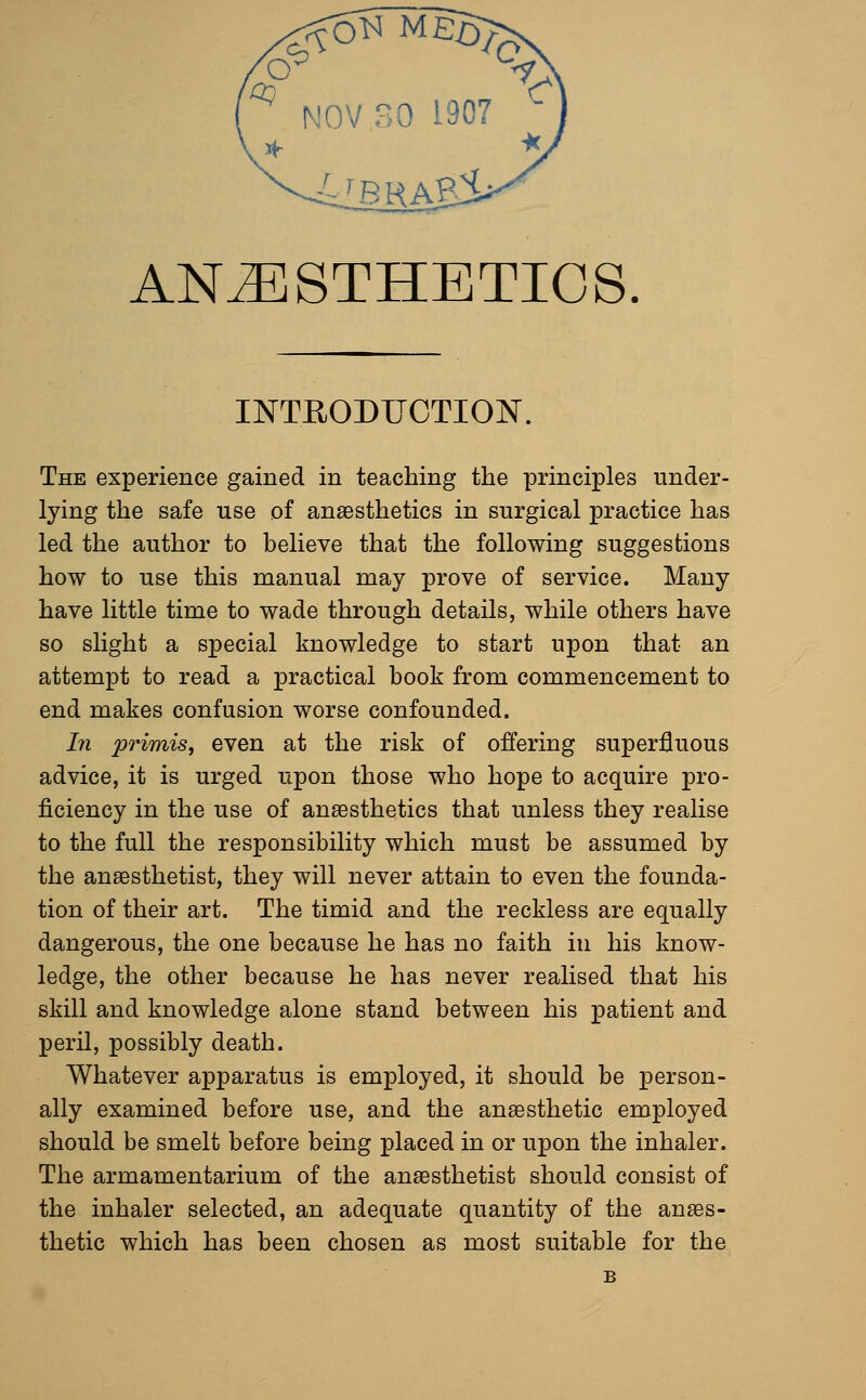 ^ NOV 30 1907 - ANESTHETICS INTRODUCTION. The experience gained in teaching the principles under- lying the safe use of anaesthetics in surgical practice has led the author to believe that the following suggestions how to use this manual may prove of service. Many have little time to wade through details, while others have so slight a special knowledge to start upon that an attempt to read a practical book from commencement to end makes confusion worse confounded. In primis, even at the risk of offering superfluous advice, it is urged upon those who hope to acquire pro- ficiency in the use of anaesthetics that unless they realise to the full the responsibility which must be assumed by the anaesthetist, they will never attain to even the founda- tion of their art. The timid and the reckless are equally dangerous, the one because he has no faith in his know- ledge, the other because he has never realised that his skill and knowledge alone stand between his patient and peril, possibly death. Whatever apparatus is employed, it should be person- ally examined before use, and the anaesthetic employed should be smelt before being placed in or upon the inhaler. The armamentarium of the anaesthetist should consist of the inhaler selected, an adequate quantity of the anaes- thetic which has been chosen as most suitable for the