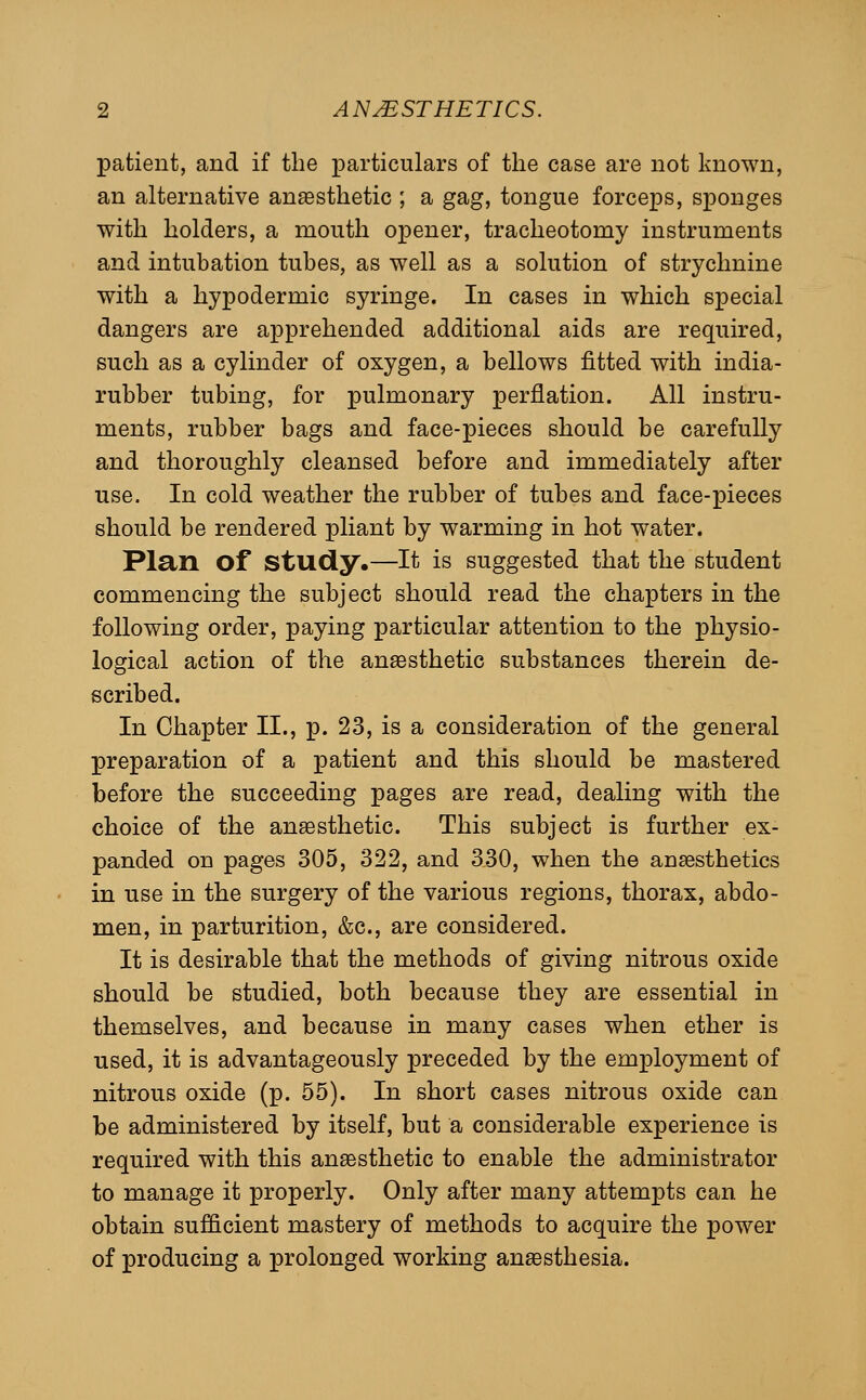 patient, and if the particulars of the case are not known, an alternative anesthetic ; a gag, tongue forceps, sponges with holders, a mouth opener, tracheotomy instruments and intubation tubes, as well as a solution of strychnine with a hypodermic syringe. In cases in which special dangers are apprehended additional aids are required, such as a cylinder of oxygen, a bellows fitted with india- rubber tubing, for pulmonary perflation. All instru- ments, rubber bags and face-pieces should be carefully and thoroughly cleansed before and immediately after use. In cold weather the rubber of tubes and face-pieces should be rendered pliant by warming in hot water. Plan of study,—It is suggested that the student commencing the subject should read the chapters in the following order, paying particular attention to the physio- logical action of the anaesthetic substances therein de- scribed. In Chapter II., p. 23, is a consideration of the general preparation of a patient and this should be mastered before the succeeding pages are read, dealing with the choice of the anaesthetic. This subject is further ex- panded on pages 305, 322, and 330, when the anaesthetics in use in the surgery of the various regions, thorax, abdo- men, in parturition, &c., are considered. It is desirable that the methods of giving nitrous oxide should be studied, both because they are essential in themselves, and because in many cases when ether is used, it is advantageously preceded by the employment of nitrous oxide (p. 55). In short cases nitrous oxide can be administered by itself, but a considerable experience is required with this anaesthetic to enable the administrator to manage it properly. Only after many attempts can he obtain sufficient mastery of methods to acquire the power of producing a prolonged working anaesthesia.