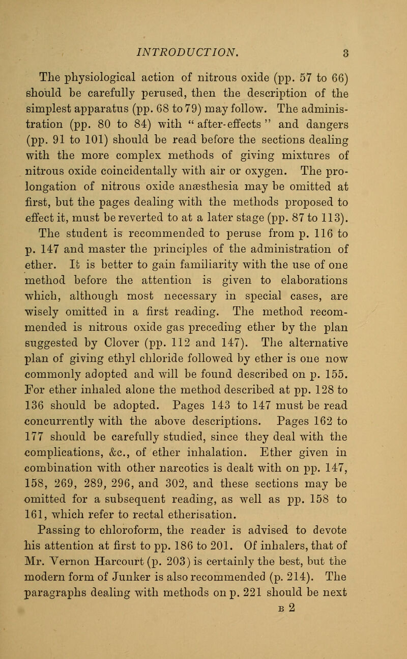 The physiological action of nitrous oxide (pp. 57 to 66) should be carefully perused, then the description of the simplest apparatus (pp. 68 to 79) may follow. The adminis- tration (pp. 80 to 84) with  after-effects  and dangers (pp. 91 to 101) should be read before the sections dealing with the more complex methods of giving mixtures of nitrous oxide coincidentally with air or oxygen. The pro- longation of nitrous oxide anaesthesia may be omitted at first, but the pages dealing with the methods proposed to effect it, must be reverted to at a later stage (pp. 87 to 113). The student is recommended to peruse from p. 116 to p. 147 and master the XDrinciples of the administration of ether. It is better to gain familiarity with the use of one method before the attention is given to elaborations which, although most necessary in special cases, are wisely omitted in a first reading. The method recom- mended is nitrous oxide gas preceding ether by the plan suggested by Clover (pp. 112 and 147). The alternative plan of giving ethyl chloride followed by ether is one now commonly adopted and will be found described on p. 155. For ether inhaled alone the method described at pp. 128 to 136 should be adopted. Pages 143 to 147 must be read concurrently with the above descriptions. Pages 162 to 177 should be carefully studied, since they deal with the complications, &c., of ether inhalation. Ether given in combination with other narcotics is dealt with on pp. 147, 158, 269, 289, 296, and 302, and these sections may be omitted for a subsequent reading, as well as pp. 158 to 161, which refer to rectal etherisation. Passing to chloroform, the reader is advised to devote his attention at first to pp. 186 to 201. Of inhalers, that of Mr. Yernon Harcourt(p. 203) is certainly the best, but the modern form of Junker is also recommended (p. 214). The paragraphs dealing with methods on p. 221 should be next b2