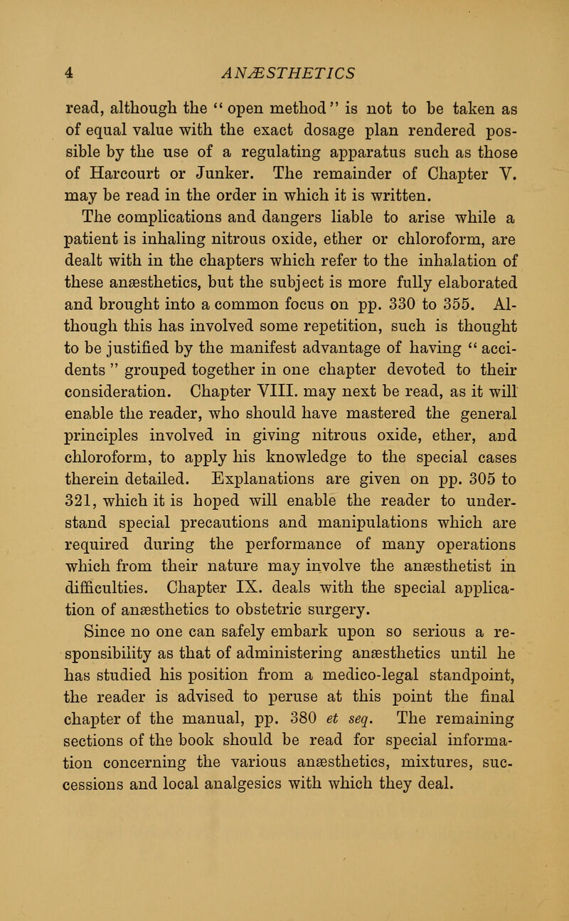 read, although the  open method is not to be taken as of equal value with the exact dosage plan rendered pos- sible by the use of a regulating apparatus such as those of Harcourt or Junker. The remainder of Chapter V. may be read in the order in which it is written. The complications and dangers liable to arise while a patient is inhaling nitrous oxide, ether or chloroform, are dealt with in the chapters which refer to the inhalation of these anaesthetics, but the subject is more fully elaborated and brought into a common focus on pp. 330 to 355. Al- though this has involved some repetition, such is thought to be justified by the manifest advantage of having  acci- dents  grouped together in one chapter devoted to their consideration. Chapter VIII. may next be read, as it will enable the reader, who should have mastered the general principles involved in giving nitrous oxide, ether, and chloroform, to apply his knowledge to the special cases therein detailed. Explanations are given on pp. 305 to 321, which it is hoped will enable the reader to under- stand special precautions and manipulations which are required during the performance of many operations which from their nature may involve the anesthetist in difficulties. Chapter IX. deals with the special applica- tion of anaesthetics to obstetric surgery. Since no one can safely embark upon so serious a re- sponsibility as that of administering anaesthetics until he has studied his position from a medico-legal standpoint, the reader is advised to peruse at this point the final chapter of the manual, pp. 380 et seq. The remaining sections of the book should be read for special informa- tion concerning the various anaesthetics, mixtures, suc- cessions and local analgesics with which they deal.