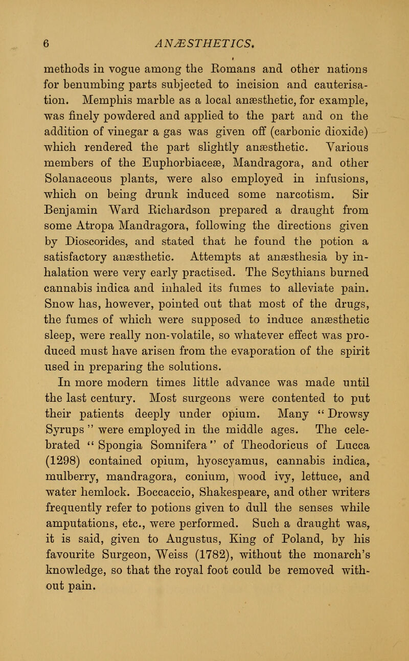 methods in vogue among the Komans and other nations for benumbing parts subjected to incision and cauterisa- tion. Memphis marble as a local anaesthetic, for example, was finely powdered and applied to the part and on the addition of vinegar a gas was given off (carbonic dioxide) which rendered the part slightly anaesthetic. Various members of the Euphorbiacege, Mandragora, and other Solanaceous plants, were also employed in infusions, which on being drunk induced some narcotism. Sir Benjamin Ward Eichardson prepared a draught from some Atropa Mandragora, following the directions given by Dioscorides, and stated that he found the potion a satisfactory anaesthetic. Attempts at anassthesia by in- halation were very early practised. The Scythians burned cannabis indica and inhaled its fumes to alleviate pain. Snow has, however, pointed out that most of the drugs, the fumes of which were supposed to induce anaesthetic sleep, were really non-volatile, so whatever effect was pro- duced must have arisen from the evaporation of the spirit used in preparing the solutions. In more modern times little advance was made until the last century. Most surgeons were contented to put their patients deeply under opium. Many  Drowsy Syrups  were employed in the middle ages. The cele- brated *'Spongia Somnifera of Theodoricus of Lucca (1298) contained opium, hyoscyamus, cannabis indica, mulberry, mandragora, conium, wood ivy, lettuce, and water hemlock. Boccaccio, Shakespeare, and other writers frequently refer to potions given to dull the senses while amputations, etc., were performed. Such a draught was, it is said, given to Augustus, King of Poland, by his favourite Surgeon, Weiss (1782), without the monarch's knowledge, so that the royal foot could be removed with- out pain.