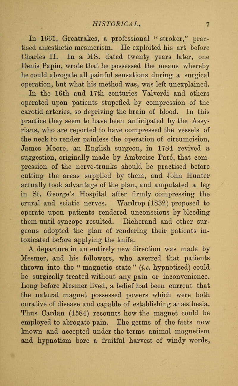 In 1661, Greatrakes, a professional  stroker, prac- tised anaesthetic mesmerism. He exploited his art before Charles II. In a MS. dated twenty years later, one Denis Papin, wrote that he possessed the means whereby he could abrogate all painful sensations during a surgical operation, but what his method was, was left unexplained. In the 16th and 17th centuries Valverdi and others operated upon patients stupefied by compression of the carotid arteries, so depriving the brain of blood. In this practice they seem to have been anticipated by the Assy- rians, who are reported to have compressed the vessels of the neck to render painless the operation of circumcision. James Moore, an English surgeon, in 1784 revived a suggestion, originally made by Ambroise Pare, that com- pression of the nerve-trunks should be practised before cutting the areas supplied by them, and John Hunter actually took advantage of the plan, and amputated a leg in St. George's Hospital after firmly compressing the crural and sciatic nerves. Wardrop (1832) proposed to operate upon patients rendered unconscious by bleeding them until syncope resulted. Eicherand and other sur- geons adopted the plan of rendering their patients in- toxicated before applying the knife. A departure in an entirely new direction was made by Mesmer, and his followers, who averred that patients thrown into the  magnetic state  (i.e. hypnotised) could be surgically treated without any pain or inconvenience. Long before Mesmer lived, a belief had been current that the natural magnet possessed powers which were both curative of disease and capable of establishing anaesthesia. Thus Cardan (1584) recounts how the magnet could be employed to abrogate pain. The germs of the facts now known and accepted under the terms animal magnetism and hypnotism bore a fruitful harvest of windy words,