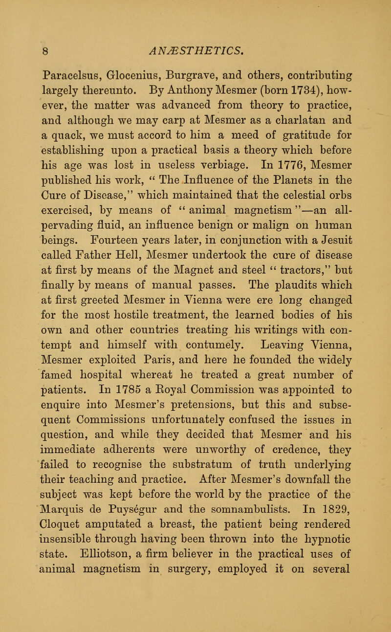 Paracelsus, Glocenius, Burgrave, and others, contributing largely thereunto. By Anthony Mesmer (born 1734), how- ever, the matter was advanced from theory to practice, and although we may carp at Mesmer as a charlatan and a quack, we must accord to him a meed of gratitude for establishing upon a practical basis a theory which before his age was lost in useless verbiage. In 1776, Mesmer published his work,  The Influence of the Planets in the Cure of Disease, which maintained that the celestial orbs exercised, by means of  animal magnetism—an all- pervading fluid, an influence benign or malign on human beings. Fourteen years later, in conjunction with a Jesuit called Father Hell, Mesmer undertook the cure of disease at first by means of the Magnet and steel  tractors, but finally by means of manual passes. The plaudits which at first greeted Mesmer in Vienna were ere long changed for the most hostile treatment, the learned bodies of his own and other countries treating his writings with con- tempt and himself with contumely. Leaving Vienna, Mesmer exploited Paris, and here he founded the widely famed hospital whereat he treated a great number of patients. In 1785 a Eoyal Commission was appointed to enquire into Mesmer's pretensions, but this and subse- quent Commissions unfortunately confused the issues in question, and while they decided that Mesmer and his immediate adherents were unworthy of credence, they failed to recognise the substratum of truth underlying their teaching and practice. After Mesmer's downfall the subject was kept before the world by the practice of the Marquis de Puysegur and the somnambulists. In 1829, Cloquet amputated a breast, the patient being rendered insensible through having been thrown into the hypnotic state. Elliotson, a firm believer in the practical uses of animal magnetism in surgery, employed it on several