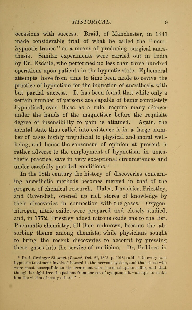 occasions with success. Braid, of Manchester, in 1841 made considerable trial of what he called the  neur- hypnotic trance  as a means of producing surgical anaes- thesia. Similar experiments were carried out in India by Dr. Esdaile, who performed no less than three hundred operations upon patients in the hypnotic state. Ephemeral attempts have from time to time been made to revive the practice of hypnotism for the induction of anesthesia with but partial success. It has been found that while only a certain number of persons are capable of being completely hypnotised, even these, as a rule, require many seances under the hands of the magnetiser before the requisite degree of insensibility to pain is attained. Again, the mental state thus called into existence is in a large num- ber of cases highly prejudicial to physical and moral well- being, and hence the consensus of opinion at present is rather adverse to the employment of hypnotism in anaes- thetic practice, save in very exceptional circumstances and under carefully guarded conditions.* In the 18th century the history of discoveries concern- ing anaesthetic methods becomes merged in that of the progress of chemical research. Hales, Lavoisier, Priestley, and Cavendish, opened up rich stores of knowledge by their discoveries in connection with the gases. Oxygen, nitrogen, nitric oxide, were prepared and closely studied, and, in 1772, Priestley added nitrous oxide gas to the list. Pneumatic chemistry, till then unknown, became the ab- sorbing theme among chemists, while physicians sought to bring the recent discoveries to account by pressing these gases into the service of medicine. Dr. Beddoes in * Prof. Grainger Stewart (^Lancet, Oct. 21, 1893, p. 1018) said :  In every case hypnotic treatment involved hazard to the nervous system, and that those who ■were most susceptible to its treatment were the most apt to suffer, and that though it might free the patient from one set of symptoms it was apt to make him the victim of many others.