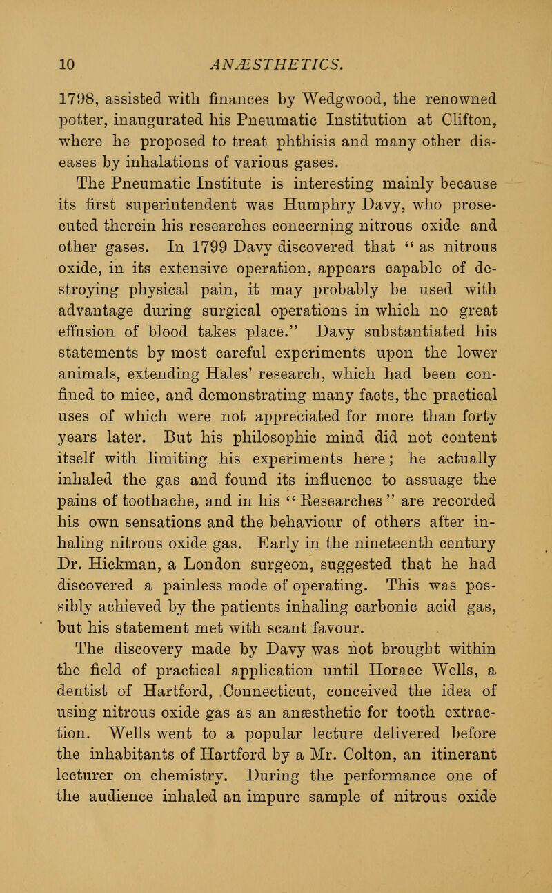 1798, assisted with finances by Wedgwood, the renowned potter, inaugurated his Pneumatic Institution at Chfton, where he proposed to treat phthisis and many other dis- eases by inhalations of various gases. The Pneumatic Institute is interesting mainly because its first superintendent was Humphry Davy, who prose- cuted therein his researches concerning nitrous oxide and other gases. In 1799 Davy discovered that  as nitrous oxide, in its extensive operation, appears capable of de- stroying physical pain, it may probably be used with advantage during surgical operations in which no great effusion of blood takes place. Davy substantiated his statements by most careful experiments upon the lower animals, extending Hales' research, which had been con- fined to mice, and demonstrating many facts, the practical uses of which were not appreciated for more than forty years later. But his philosophic mind did not content itself with limiting his experiments here; he actually inhaled the gas and found its influence to assuage the pains of toothache, and in his '* Eesearches  are recorded his own sensations and the behaviour of others after in- haling nitrous oxide gas. Early in the nineteenth century Dr. Hickman, a London surgeon, suggested that he had discovered a painless mode of operating. This was pos- sibly achieved by the patients inhaling carbonic acid gas, but his statement met with scant favour. The discovery made by Davy was liot brought within the field of practical application until Horace Wells, a dentist of Hartford, Connecticut, conceived the idea of using nitrous oxide gas as an anaesthetic for tooth extrac- tion. Wells went to a popular lecture delivered before the inhabitants of Hartford by a Mr. Colton, an itinerant lecturer on chemistry. During the performance one of the audience inhaled an impure sample of nitrous oxide