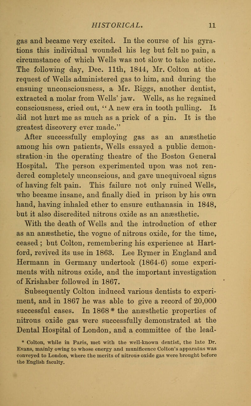 gas and became very excited. In the course of his gyra- tions this individual wounded his leg but felt no pain, a circumstance of which Wells was not slow to take notice. The following day, Dec. 11th, 1844, Mr. Colton at the request of Wells administered gas to him, and during the ensuing unconsciousness, a Mr. Eiggs, another dentist, extracted a molar from Wells' jaw. Wells, as he regained consciousness, cried out, '* A new era in tooth pulling. It did not hurt me as much as a prick of a pin. It is the greatest discovery ever made. After successfully employing gas as an anaesthetic among his own patients. Wells essayed a public demon- stration an the operating theatre of the Boston General Hospital. The person experimented upon was not ren- dered completely unconscious, and gave unequivocal signs of having felt pain. This failure not only ruined Wells, who became insane, and finally died in prison by his own hand, having inhaled ether to ensure euthanasia in 1848, but it also discredited nitrous oxide as an anaesthetic. With the death of Wells and the introduction of ether as an anaesthetic, the vogue of nitrous oxide, for the time, ceased ; but Colton, remembering his experience at Hart- ford, revived its use in 1863. Lee Eymer in England and Hermann in Germany undertook (1864-6) some experi- ments with nitrous oxide, and the important investigation of Krishaber followed in 1867. Subsequently Colton induced various dentists to experi- ment, and in 1867 he was able to give a record of 20,000 successful cases. In 1868 * the anaesthetic properties of nitrous oxide gas were successfully demonstrated at the Dental Hospital of London, and a committee of the lead- * Colton, while in Paris, met with the well-known dentist, the late Dr. Evans, mainly owing to whose energy and munificence Colton's apparatus was conveyed to London, where the merits of nitrous oxide gas were brought before the English faculty.