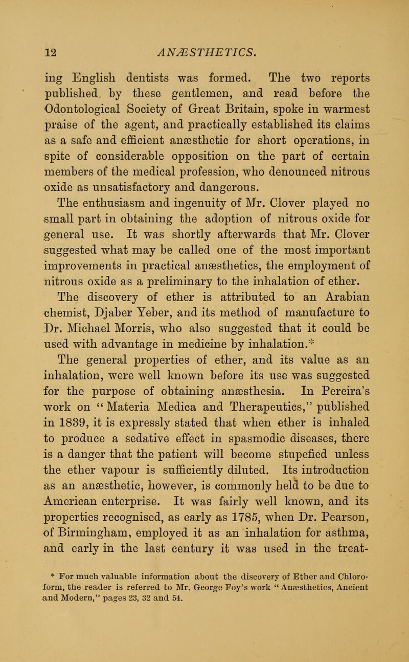 ing English dentists was formed. The two reports pubhshed. by these gentlemen, and read before the Odontological Society of Great Britain, spoke in warmest praise of the agent, and practically established its claims as a safe and efficient anaesthetic for short operations, in spite of considerable opposition on the part of certain members of the medical profession, who denounced nitrous oxide as unsatisfactory and dangerous. The enthusiasm and ingenuity of Mr. Clover played no small part in obtaining the adoption of nitrous oxide for general use. It was shortly afterwards that Mr. Clover suggested what may be called one of the most important improvements in practical anaesthetics, the employment of nitrous oxide as a preliminary to the inhalation of ether. The discovery of ether is attributed to an Arabian <3hemist, Djaber Yeber, and its method of manufacture to Dr. Michael Morris, who also suggested that it could be used with advantage in medicine by inhalation.' The general properties of ether, and its value as an inhalation, were well known before its use was suggested for the purpose of obtaining anaesthesia. In Pereira's work on Materia Medica and Therapeutics, pubhshed in 1839, it is expressly stated that when ether is inhaled to produce a sedative effect in spasmodic diseases, there is a danger that the patient will become stupefied unless the ether vapour is sufficiently diluted. Its introduction as an anaesthetic, however, is commonly held to be due to American enterprise. It was fairly well known, and its properties recognised, as early as 1785, when Dr. Pearson, of Birmingham, employed it as an inhalation for asthma, and early in the last century it was used in the treat- * For much valuable information about the discovery of Ether and Chloro- form, the reader is referred to Mr. George Foy's work  Aneesthetics, Ancient and Modern, pages 23, 32 and 54.