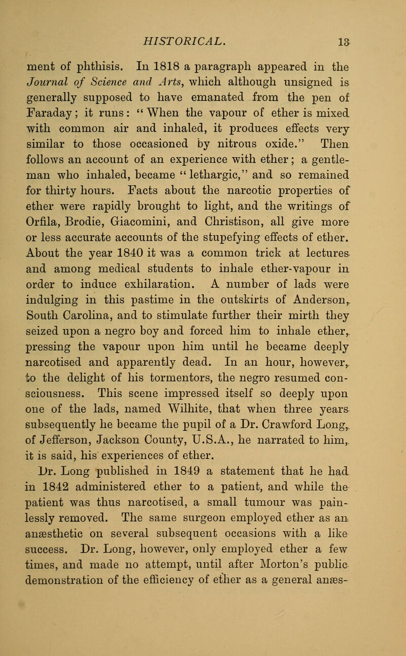 ment of phthisis. In 1818 a paragraph appeared in the Journal of Science and Arts, which although unsigned is generally supposed to have emanated from the pen of Faraday; it runs:  When the vapour of ether is mixed with common air and inhaled, it produces effects very similar to those occasioned by nitrous oxide. Then follows an account of an experience with ether; a gentle- man who inhaled, became lethargic, and so remained for thirty hours. Facts about the narcotic properties of ether were rapidly brought to light, and the writings of Orfila, Brodie, Giacomini, and Christison, all give more or less accurate accounts of the stupefying effects of ether. About the year 1840 it was a common trick at lectures and among medical students to inhale ether-vapour in order to induce exhilaration. A number of lads were indulging in this pastime in the outskirts of Anderson,, South Carolina, and to stimulate further their mirth they seized upon a negro boy and forced him to inhale ether,, pressing the vapour upon him until he became deeply narcotised and apparently dead. In an hour, however,, to the delight of his tormentors, the negro resumed con- sciousness. This scene impressed itself so deeply upon one of the lads, named Wilhite, that when three years^ subsequently he became the pupil of a Dr. Crawford Long,, of Jefferson, Jackson County, U.S.A., he narrated to him,, it is said, his experiences of ether. Dr. Long published in 1849 a statement that he had. in 1842 administered ether to a patient, and while the patient was thus narcotised, a small tumour was pain- lessly removed. The same surgeon employed ether as an. anaesthetic on several subsequent occasions with a like success. Dr. Long, however, only employed ether a few times, and made no attempt, until after Morton's public demonstration of the efficiency of ether as a general anass-