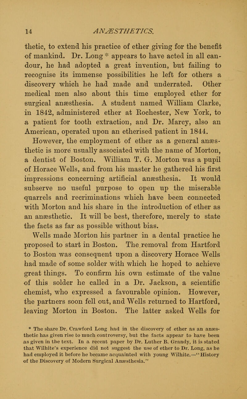 tlietic, to extend his X3ractice of ether giving for the benefit of mankind. Dr. Long -'' appears to have acted in all can- dour, he had adopted a great invention, but failing to recognise its immense possibilities he left for others a ■discovery which he had made and underrated. Other medical men also about this time employed ether for surgical anaesthesia. A student named William Clarke, in 1842, administered ether at Eochester, New York, to a patient for tooth extraction, and Dr. Marcy, also an American, operated upon an etherised patient in 1844. However, the employment of ether as a general anaes- thetic is more usually associated with the name of Morton, a dentist of Boston. William T. Gr. Morton was a pupil of Horace Wells, and from his master he gathered his first impressions concerning artificial anesthesia. It would subserve no useful purpose to open up the miserable quarrels and recriminations which have been connected with Morton and his share in the introduction of ether as an anaesthetic. It will be best, therefore, merely to state the facts as far as possible without bias. Wells made Morton his partner in a dental practice he proposed to start in Boston. The removal from Hartford to Boston was consequent upon a discovery Horace Wells had made of some solder with which he hoped to achieve great things. To confirm his own estimate of the value ■of this solder he called in a Dr. Jackson, a scientific chemist, who expressed a favourable opinion. However, the partners soon fell out, and Wells returned to Hartford, leaving Morton in Boston. The latter asked Wells for * The share Dr. Crawford Long had in the discovery of ether as an anaes- thetic has given rise to much controversy, but the facts appear to have been as given in the text. In a recent paper by Dr. Luther B. Grandy, it is stated that Wilhite's experience did not suggest the use of ether to Dr. Long, as he had employed it before he became acquainted with young Wilhite.—History of the Discovery of Modern Surgical Anaesthesia.