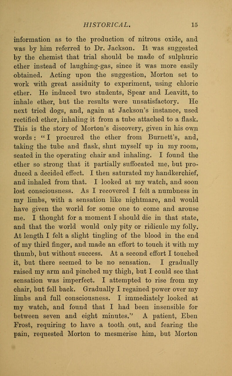 information as to the production of nitrons oxide, and was by him referred to Dr. Jackson. It was suggested by the chemist that trial should be made of sulphuric ether instead of laughing-gas, since it was more easily obtained. Acting upon the suggestion, Morton set to work with great assiduity to experiment, using chloric ether. He induced two students. Spear and Leavitt, to inhale ether, but the results were unsatisfactory. He next tried dogs, and, again at Jackson's instance, used rectified ether, inhaling it from a tube attached to a flask. This is the story of Morton's discovery, given in his own words :  I procured the ether from Burnett's, and, taking the tube and flask, shut myself up in my room, seated in the operating chair and inhaling. I found the ether so strong that it partially suffocated me, but pro- duced a decided effect. I then saturated my handkerchief, and inhaled from that. I looked at my watch, and soon lost consciousness. As I recovered I felt a numbness in my limbs, with a sensation like nightmare, and would have given the world for some one to come and arouse me. I thought for a moment I should die in that state, and that the world would only pity or ridicule my folly. At length I felt a slight tingling of the blood in the end of my third finger, and made an effort to touch it with my thumb, but without success. At a second effort I touched it, but there seemed to be no sensation. I gradually raised my arm and pinched my thigh, but I could see that sensation was imperfect. I attempted to rise from my chair, but fell back. Gradually I regained power over my limbs and full consciousness. I immediately looked at my watch, and found that I had been insensible for between seven and eight minutes. A patient, Eben Frost, requiring to have a tooth out, and fearing the pain, requested Morton to mesmerise him, but Morton
