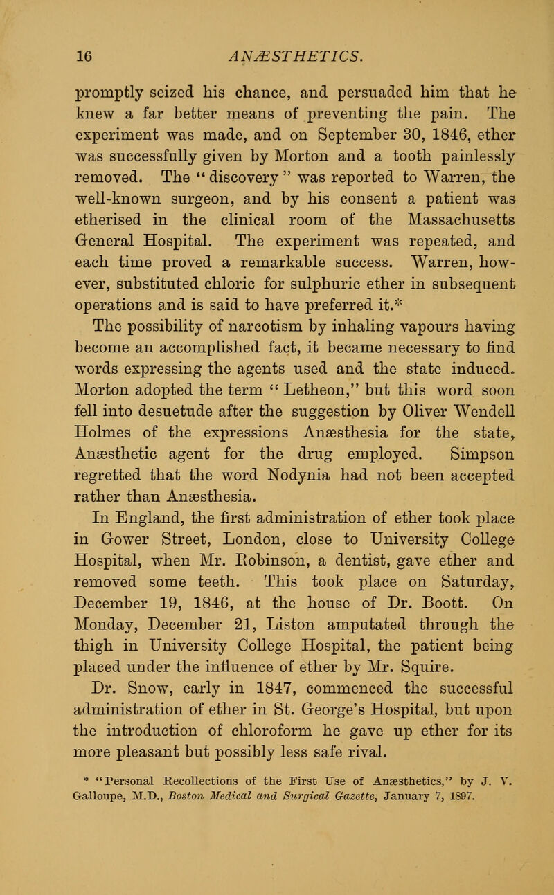 promptly seized liis chance, and persuaded him that he knew a far better means of preventing the pain. The experiment was made, and on September 30, 1846, ether was successfully given by Morton and a tooth painlessly removed. The  discovery  was reported to Warren, the well-known surgeon, and by his consent a patient was etherised in the clinical room of the Massachusetts General Hospital. The experiment was repeated, and each time proved a remarkable success. Warren, how- ever, substituted chloric for sulphuric ether in subsequent operations and is said to have preferred it.* The possibility of narcotism by inhaling vapours having become an accomplished fact, it became necessary to find words expressing the agents used and the state induced. Morton adopted the term  Letheon, but this word soon fell into desuetude after the suggestion by Oliver Wendell Holmes of the expressions Anaesthesia for the state^ Anaesthetic agent for the drug employed. Simpson regretted that the word Nodynia had not been accepted rather than Anaesthesia. In England, the first administration of ether took place in Gower Street, London, close to University College Hospital, when Mr. Kobinson, a dentist, gave ether and removed some teeth. This took place on Saturday, December 19, 1846, at the house of Dr. Boott. On Monday, December 21, Liston amputated through the thigh in University College Hospital, the patient being placed under the influence of ether by Mr. Squire. Dr. Snow, early in 1847, commenced the successful administration of ether in St. George's Hospital, but upon the introduction of chloroform he gave up ether for its more pleasant but possibly less safe rival. * Personal Recollections of the First Use of Ansesthetics, by J. V. Galloupe, M.D., Boston Medical and Surgical Gazette, January 7, 1897.