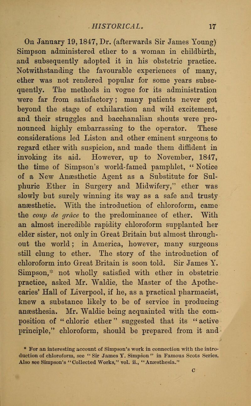 On January 19,1847, Dr. (afterwards Sir James Young) Simpson administered ether to a woman in childbirth, and subsequently adopted it in his obstetric practice. Notwithstanding the favourable experiences of many, ether was not rendered popular for some years subse- quently. The methods in vogue for its administration were far from satisfactory; many patients never got beyond the stage of exhilaration and wild excitement, and their struggles and bacchanalian shouts were pro- nounced highly embarrassing to the operator. These considerations led Listen and other eminent surgeons to regard ether with suspicion, and made them diffident in invoking its aid. However, up to November, 1847, the time of Simpson's world-famed pamphlet,  Notice of a New Anaesthetic Agent as a Substitute for Sul- phuric Ether in Surgery and Midwifery, ether was slowly but surely winning its way as a safe and trusty anaesthetic. With the introduction of chloroform, came the coup de grace to the predominance of ether. With an almost incredible rapidity chloroform supplanted her elder sister, not only in Great Britain but almost through- out the world; in America, however, many surgeons still clung to ether. The story of the introduction of chloroform into Great Britain is soon told. Sir James Y. Simpson,''' not wholly satisfied with ether in obstetric practice, asked Mr. Waldie, the Master of the Apothe- caries' Hall of Liverpool, if he, as a practical pharmacist, knew a substance likely to be of service in producing anaesthesia. Mr. Waldie being acquainted with the com- position of chloric ether suggested that its ''active principle, chloroform, should be prepared from it and * For an interesting account of Simpson's work in connection with the intro- duction of chloroform, see Sir James Y. Simpson in Famous Scots Series. Also see Simpson's Collected Works, vol. ii., Anaesthesia. C