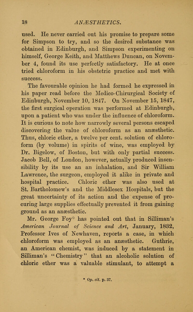 used. He never carried out his promise to prepare some for Simpson to try, and so the desired substance was obtained in Edinburgh, and Simpson experimenting on himself, George Keith, and Matthews Duncan, on Novem- ber 4, found its use perfectly satisfactory. He at once tried chloroform in his obstetric practice and met with success. The favourable opinion he had formed he expressed in his paper read before the Medico-Chirurgical Society of Edinburgh, November 10, 1B47. On November 15, 1847, the first surgical operation was performed at Edinburgh, upon a patient who was under the influence of chloroform. It is curious to note how narrowly several persons escaped discovering the value of chloroform as an anaesthetic. Thus, chloric ether, a twelve per cent, solution of chloro- form (by volume) in spirits of wine, was employed by Dr. Bigelow, of Boston, but with only partial success. Jacob Bell, of London, however, actually produced insen- sibility by its use an an inhalation, and Sir William Lawrence, the surgeon, employed it alike in private and hospital practice. Chloric ether was also used at St. Bartholomew's and the Middlesex Hospitals, but the great uncertainty of its action and the expense of pro- curing large supplies effectually prevented it from gaining ground as an anaesthetic. Mr. George Foy has pointed out that in Silliman's American Journal of Science and Art, January, 1832, Professor Ives of Newhaven, reports a case, in which chloroform was employed as an anaesthetic. Guthrie, an American chemist, was induced by a statement in Silliman's Chemistry that an alcoholic solution of chloric ether was a valuable stimulant, to attempt a * Op. cit. p. 37.