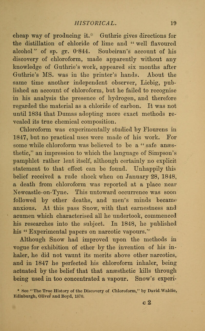 cheap way of producing it/'' Guthrie gives directions for the distillation of chloride of lime and  well flavoured alcohol of sp. gr. 0-844. Soubeiran's account of his discovery of chloroform, made apparently without any knowledge of Guthrie's work, appeared six months after Guthrie's MS. was in the printer's hands. About the same time another independent observer, Liebig, pub- lished an account of chloroform, but he failed to recognise in his analysis the presence of hydrogen, and therefore regarded the material as a chloride of carbon. It was not until 1834 that Dumas adopting more exact methods re- vealed its true chemical composition. Chloroform was experimentally studied by Flourens in 1847, but no practical uses were made of his work. For some while chloroform was believed to be a  safe anaes- thetic, an impression to which the language of Simpson's pamphlet rather lent itself, although certainly no exx^licit statement to that effect can be found. Unhappily this belief received a rude shock when on January 28, 1848, a death from chloroform was reported at a place near Newcastle-on-Tyne. This untoward occurrence was soon followed by other deaths, and men's minds became anxious. At this pass Snow, with that earnestness and acumen which characterised all he undertook, commenced his researches into the subject. In 1848, he published his  Experimental papers on narcotic vapours. Although Snow had improved upon the methods in vogue for exhibition of ether by the invention of his in- haler, he did not vaunt its merits above other narcotics, and in 1847 he perfected his chloroform inhaler, being actuated by the belief that that anaesthetic kills through being used in too concentrated a vapour. Snow's experi- * See The True History of the Discovery of Chloroform, by David Waldie, Edinburgh, Oliver and Boyd, 1870. c2