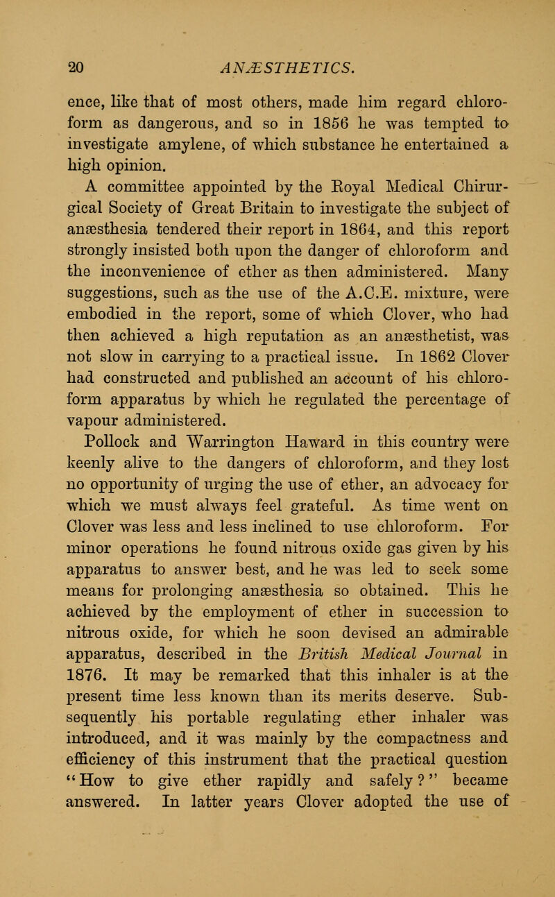 ence, like that of most others, made him regard chloro- form as dangerous, and so in 1856 he was tempted to investigate amylene, of which substance he entertained a high opinion. A committee appointed by the Eoyal Medical Chirur- gical Society of Great Britain to investigate the subject of anesthesia tendered their report in 1864, and this report strongly insisted both upon the danger of chloroform and the inconvenience of ether as then administered. Many suggestions, such as the use of the A.C.E. mixture, were embodied in the report, some of which Clover, who had then achieved a high reputation as an ansesthetist, was not slow in carrying to a practical issue. In 1862 Clover had constructed and published an account of his chloro- form apparatus by which he regulated the percentage of vapour administered. Pollock and Warrington Haward in this country were keenly alive to the dangers of chloroform, and they lost no opportunity of urging the use of ether, an advocacy for which we must always feel grateful. As time went on Clover was less and less inclined to use chloroform. For minor operations he found nitrous oxide gas given by his apparatus to answer best, and he was led to seek some means for prolonging anaesthesia so obtained. This he achieved by the employment of ether in succession to nitrous oxide, for which he soon devised an admirable apparatus, described in the British Medical Journal in 1876. It may be remarked that this inhaler is at the present time less known than its merits deserve. Sub- sequently his portable regulating ether inhaler was introduced, and it was mainly by the compactness and efficiency of this instrument that the practical question  How to give ether rapidly and safely ? became answered. In latter years Clover adopted the use of