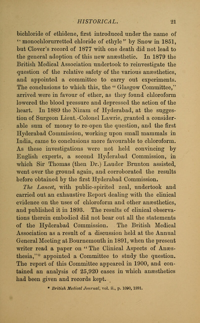 bichloride of etliidene, first introduced under the name of *' monochlorurretted chloride of ethyle by Snow in 1851, but Clover's record of 1877 with one death did not lead to the general adoption of this new anaesthetic. In 1879 the British Medical Association undertook to reinvestigate the question of the relative safety of the various anaesthetics, and appointed a committee to carry out experiments. The conclusions to which this, the  Glasgow Committee, arrived were in favour of ether, as they found chloroform lowered the blood pressure and depressed the action of the heart. In 1889 the Nizam of Hyderabad, at the sugges- tion of. Surgeon Lieut.-Colonel Lawrie, granted a consider- able sum of money to re-open the question, and the first Hyderabad Commission, working upon small mammals in India, came to conclusions more favourable to chloroform. As these investigations were not held convincing by English experts, a second Hyderabad Commission, in which Sir Thomas (then Dr.) Lauder Brunton assisted, went over the ground again, and corroborated the results before obtained by the first Hyderabad Commission. The Lancet, with public-spirited zeal, undertook and carried out an exhaustive Eeport dealing with the clinical evidence on the uses of chloroform and other anaesthetics, and published it in 1893. The results of clinical observa- tions therein embodied did not bear out all the statements of the Hyderabad Commission. The British Medical Association as a result of a discussion held at the Annual General Meeting at Bournemouth in 1891, when the present writer read a paper on  The Clinical Aspects of Anaes- thesia,* appointed a Committee to study the question. The report of this Committee appeared in 1900, and con- tained an analysis of 25,920 cases in which anesthetics had been given and records kept. * British Medical Journal, vol. ii., p. 1090,1891.