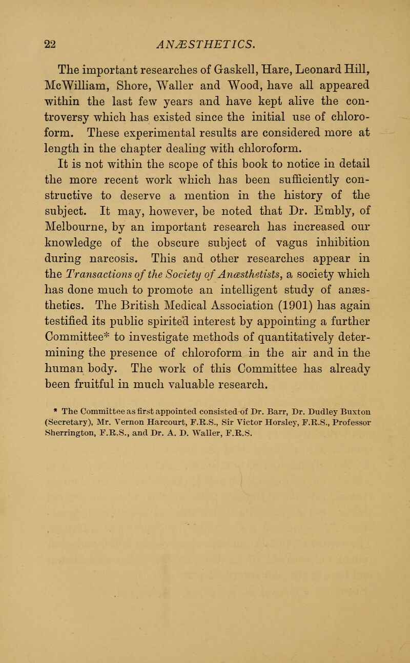 The important researches of Gaskell, Hare, Leonard Hill, McWilliam, Shore, Waller and Wood, have all appeared within the last few years and have kept alive the con- troversy which has existed since the initial use of chloro- form. These experimental results are considered more at length in the chapter dealing with chloroform. It is not within the scope of this book to notice in detail the more recent work which has been sufficiently con- structive to deserve a mention in the history of the subject. It may, however, be noted that Dr. Embly, of Melbourne, by an important research has increased our knowledge of the obscure subject of vagus inhibition during narcosis. This and other researches appear in the Transactions of the Society of AyicBsthetists, a society which has done much to promote an intelligent study of anaes- thetics. The British Medical Association (1901) has again testified its public spirited interest by appointing a further Committee* to investigate methods of quantitatively deter- mining the presence of chloroform in the air and in the human body. The work of this Committee has already been fruitful in much valuable research. * The Committee as first appointed consisted of Dr. Barr, Dr. Dudley Buxton (Secretary), Mr. Vernon Harcourt, F.E.S., Sir Victor Horsley, F.R.S., Professor Sherrington, F.R.S., and Dr. A. D. Waller, F.R.S.