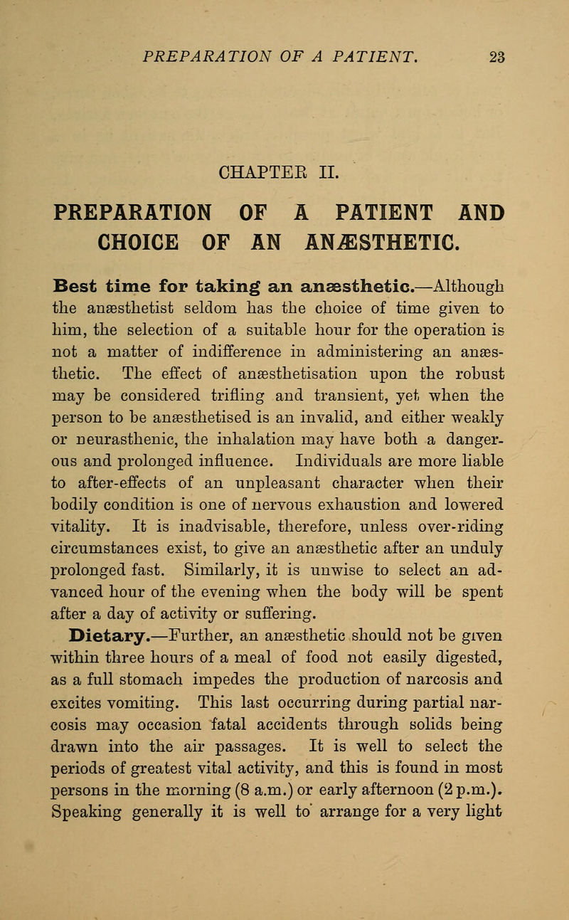 CHAPTEE II. PREPARATION OF A PATIENT AND CHOICE OF AN ANESTHETIC. Best time for taking an anaesthetic.—Although the anaesthetist seldom has the choice of time given to him, the selection of a suitable hour for the operation is not a matter of indifference in administering an anaes- thetic. The effect of an^sthetisation upon the robust may be considered trifling and transient, yet when the person to be anaesthetised is an invalid, and either weakly or neurasthenic, the inhalation may have both a danger- ous and prolonged influence. Individuals are more liable to after-effects of an unpleasant character when their bodily condition is one of nervous exhaustion and lowered vitality. It is inadvisable, therefore, unless over-riding circumstances exist, to give an anaesthetic after an unduly XDrolonged fast. Similarly, it is unwise to select an ad- vanced hour of the evening when the body will be spent after a day of activity or suffering. Dietary.—Further, an anaesthetic should not be given within three hours of a meal of food not easily digested, as a full stomach impedes the production of narcosis and excites vomiting. This last occurring during partial nar- cosis may occasion fatal accidents through solids being drawn into the air passages. It is well to select the periods of greatest vital activity, and this is found in most persons in the morning (8 a.m.) or early afternoon (2 p.m.), Speaking generally it is well to arrange for a very light