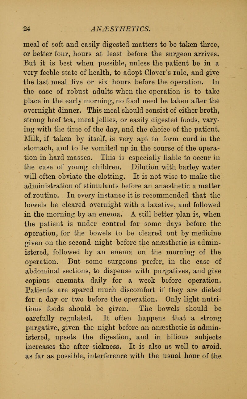 meal of soft and easily digested matters to be taken three, or better four, hours at least before the surgeon arrives. But it is best when possible, unless the patient be in a very feeble state of health, to adopt Clover's rule, and give the last meal five or six hours before the operation. In the case of robust adults when the operation is to take place in the early morning, no food need be taken after the overnight dinner. This meal should consist of either broth, strong beef tea, meat jellies, or easily digested foods, vary- ing with the time of the day, and the choice of the patient. Milk, if taken by itself, is very apt to form curd in the stomach, and to be vomited up in the course of the opera- tion in hard masses. This is especially liable to occur in the case of young children. Dilution with barley water will often obviate the clotting. It is not wise to make the administration of stimulants before an anaesthetic a matter of.routine. In every instance it is recommended that the bowels be cleared overnight with a laxative, and followed in the morning by an enema. A still better plan is, when the patient is under control for some days before the operation, for the bowels to be cleared out by medicine given on the second night before the anaesthetic is admin- istered, followed by an enema on the morning of the operation. But some surgeons prefer, in the case of abdominal sections, to dispense with purgatives, and give copious enemata daily for a week before operation. Patients are spared much discomfort if they are dieted for a day or two before the operation. Only light nutri- tious foods should be given. The bowels should be carefully regulated. It often happens that a strong purgative, given the night before an anaesthetic is admin- istered, upsets the digestion, and in bilious subjects increases the after sickness. It is also as well to avoid, as far as possible, interference with the usual hour of the
