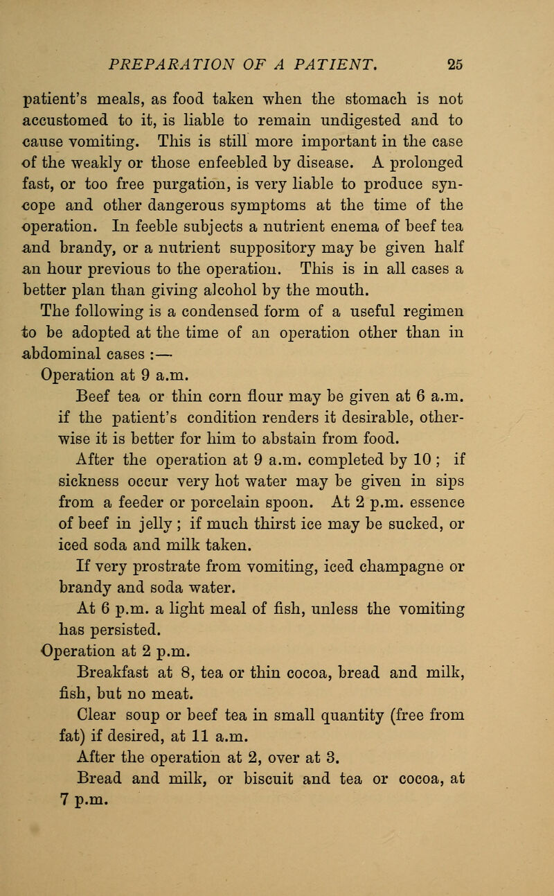 patient's meals, as food taken when the stomach is not accustomed to it, is liable to remain undigested and to cause vomiting. This is still more important in the case of the weakly or those enfeebled by disease. A prolonged fast, or too free purgation, is very liable to produce syn- cope and other dangerous symptoms at the time of the operation. In feeble subjects a nutrient enema of beef tea and brandy, or a nutrient suppository may be given half an hour previous to the operation. This is in all cases a better plan than giving alcohol by the mouth. The following is a condensed form of a useful regimen to be adopted at the time of an operation other than in abdominal cases :— Operation at 9 a.m. Beef tea or thin corn flour may be given at 6 a.m. if the patient's condition renders it desirable, other- wise it is better for him to abstain from food. After the operation at 9 a.m. completed by 10 ; if sickness occur very hot water may be given in sips from a feeder or porcelain spoon. At 2 p.m. essence of beef in jelly ; if much thirst ice may be sucked, or iced soda and milk taken. If very prostrate from vomiting, iced champagne or brandy and soda water. At 6 p.m. a light meal of fish, unless the vomiting has persisted. Operation at 2 p.m. Breakfast at 8, tea or thin cocoa, bread and milk, fish, but no meat. Clear soup or beef tea in small quantity (free from fat) if desired, at 11 a.m. After the operation at 2, over at 3. Bread and milk, or biscuit and tea or cocoa, at 7 p.m.