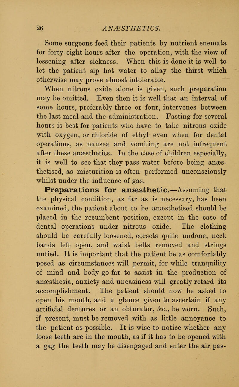 Some surgeons feed their patients by nutrient enemata for forty-eight hours after the operation, with the view of lessening after sickness. When this is done it is well to let the patient sip hot water to allay the thirst which otherwise may prove almost intolerable. When nitrous oxide alone is given, such preparation may be omitted. Even then it is well that an interval of some hours, preferably three or four, intervenes between the last meal and the administration. Fasting for several hours is best for patients who have to take nitrous oxide with oxygen, or chloride of ethyl even when for dental operations, as nausea and vomiting are not infrequent after these anaesthetics. In the case of children especially, it is well to see that they pass water before being anaes- thetised, as micturition is often performed unconsciously whilst under the influence of gas. Preparations for anaesthetic.—Assuming that the physical condition, as far as is necessary, has been examined, the patient about to be anaesthetised should be placed in the recumbent position, except in the case of dental operations under nitrous oxide. The clothing should be carefully loosened, corsets quite undone, neck bands left open, and waist belts removed and strings untied. It is important that the patient be as comfortably posed as circumstances will permit, for while tranquility of mind and body go far to assist in the production of anaesthesia, anxiety and uneasiness will greatly retard its accomplishment. The patient should now be asked to open his mouth, and a glance given to ascertain if any artificial dentures or an obturator, &c., be worn. Such, if present, must be removed with as little annoyance to the patient as possible. It is wise to notice whether any loose teeth are in the mouth, as if it has to be opened with a gag the teeth may be disengaged and enter the air pas-
