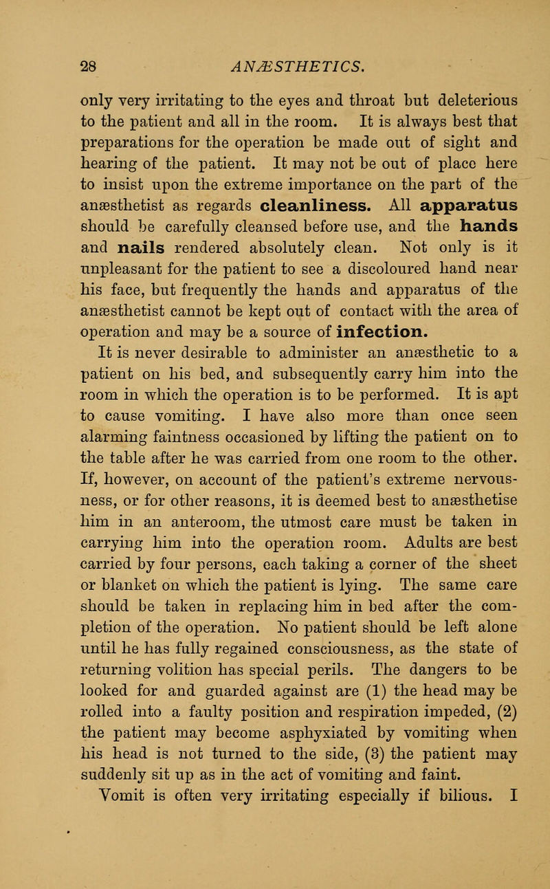 only very irritating to the eyes and throat hut deleterious to the patient and all in the room. It is always best that preparations for the operation be made out of sight and hearing of the patient. It may not be out of place here to insist upon the extreme importance on the part of the anaesthetist as regards cleanliness. All apparatus should be carefully cleansed before use, and the hands and nails rendered absolutely clean. Not only is it unpleasant for the patient to see a discoloured hand near his face, but frecjuently the hands and apparatus of the anaesthetist cannot be kept out of contact with the area of operation and may be a source of infection. It is never desirable to administer an anaesthetic to a patient on his bed, and subsequently carry him into the room in which the operation is to be performed. It is apt to cause vomiting. I have also more than once seen alarming faintness occasioned by lifting the patient on to the table after he was carried from one room to the other. If, however, on account of the patient's extreme nervous- ness, or for other reasons, it is deemed best to anaesthetise him in an anteroom, the utmost care must be taken in carrying him into the operation room. Adults are best carried by four persons, each taking a corner of the sheet or blanket on which the patient is lying. The same care should be taken in replacing him in bed after the com- pletion of the operation. No patient should be left alone until he has fully regained consciousness, as the state of returning volition has special perils. The dangers to be looked for and guarded against are (1) the head may be rolled into a faulty position and respiration impeded, (2) the patient may become asphyxiated by vomiting when his head is not turned to the side, (3) the patient may suddenly sit up as in the act of vomiting and faint. Vomit is often very irritating especially if bilious. I