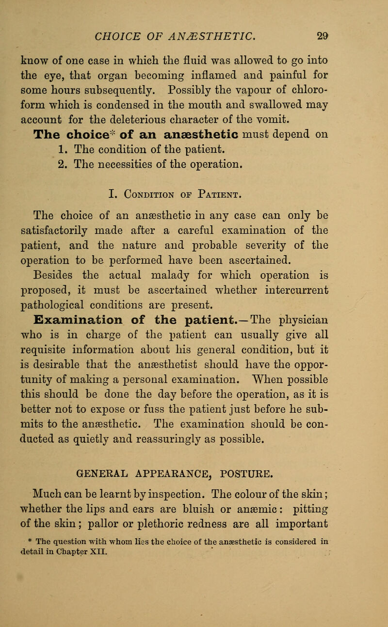 know of one case in which the fluid was allowed to go into the eye, that organ becoming inflamed and painful for some hours subsequently. Possibly the vapour of chloro- form which is condensed in the mouth and swallowed may account for the deleterious character of the vomit. The choice* of an anaesthetic must depend on 1. The condition of the patient. 2. The necessities of the operation. I. Condition of Patient. The choice of an anaesthetic in any case can only be satisfactorily made after a careful examination of the patient, and the nature and probable severity of the operation to be performed have been ascertained. Besides the actual malady for which operation is proposed, it must be ascertained whether intercurrent pathological conditions are present. Examination of the patient.—The physician who is in charge of the patient can usually give all requisite information about his general condition, but it is desirable that the anaesthetist should have the oppor- tunity of making a personal examination. When possible this should be done the day before the operation, as it is better not to expose or fuss the patient just before he sub- mits to the anaesthetic. The examination should be con- ducted as quietly and reassuringly as possible. GENERAL APPEARANCE^ POSTURE. Much can be learnt by inspection. The colour of the skin; whether the lips and ears are bluish or anaemic : pitting of the skin; pallor or plethoric redness are all important * The question with whom lies the choice of the anaesthetic is considered in detail in Chapter XII.