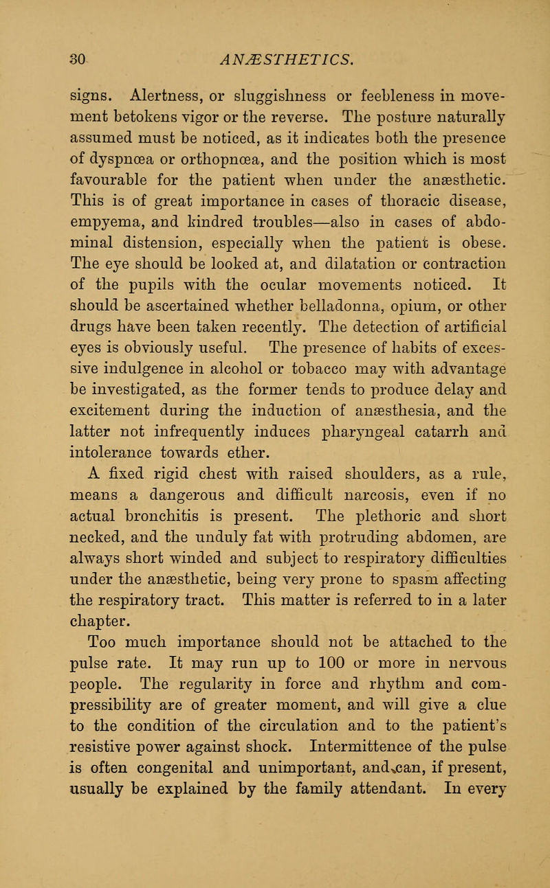 signs. Alertness, or sluggishness or feebleness in move- ment betokens vigor or the reverse. The ^Dosture naturally assumed must be noticed, as it indicates both the presence of dyspnoea or orthopncea, and the position which is most favourable for the patient when under the anaesthetic. This is of great importance in cases of thoracic disease, empyema, and kindred troubles—also in cases of abdo- minal distension, especially when the patient is obese. The eye should be looked at, and dilatation or contraction of the pupils with the ocular movements noticed. It should be ascertained whether belladonna, opium, or other drugs have been taken recently. The detection of artificial eyes is obviously useful. The presence of habits of exces- sive indulgence in alcohol or tobacco may with advantage be investigated, as the former tends to produce delay and excitement during the induction of anaesthesia, and the latter not infrequently induces pharyngeal catarrh and intolerance towards ether. A fixed rigid chest with raised shoulders, as a rule, means a dangerous and difficult narcosis, even if no actual bronchitis is present. The plethoric and short necked, and the unduly fat with protruding abdomen, are always short winded and subject to respiratory difficulties under the anaesthetic, being very prone to spasm aflecting the respiratory tract. This matter is referred to in a later chapter. Too much importance should not be attached to the pulse rate. It may run up to 100 or more in nervous people. The regularity in force and rhythm and com- pressibility are of greater moment, and will give a clue to the condition of the circulation and to the patient's resistive power against shock. Intermittence of the pulse is often congenital and unimportant, and^can, if present, usually be explained by the family attendant. In every