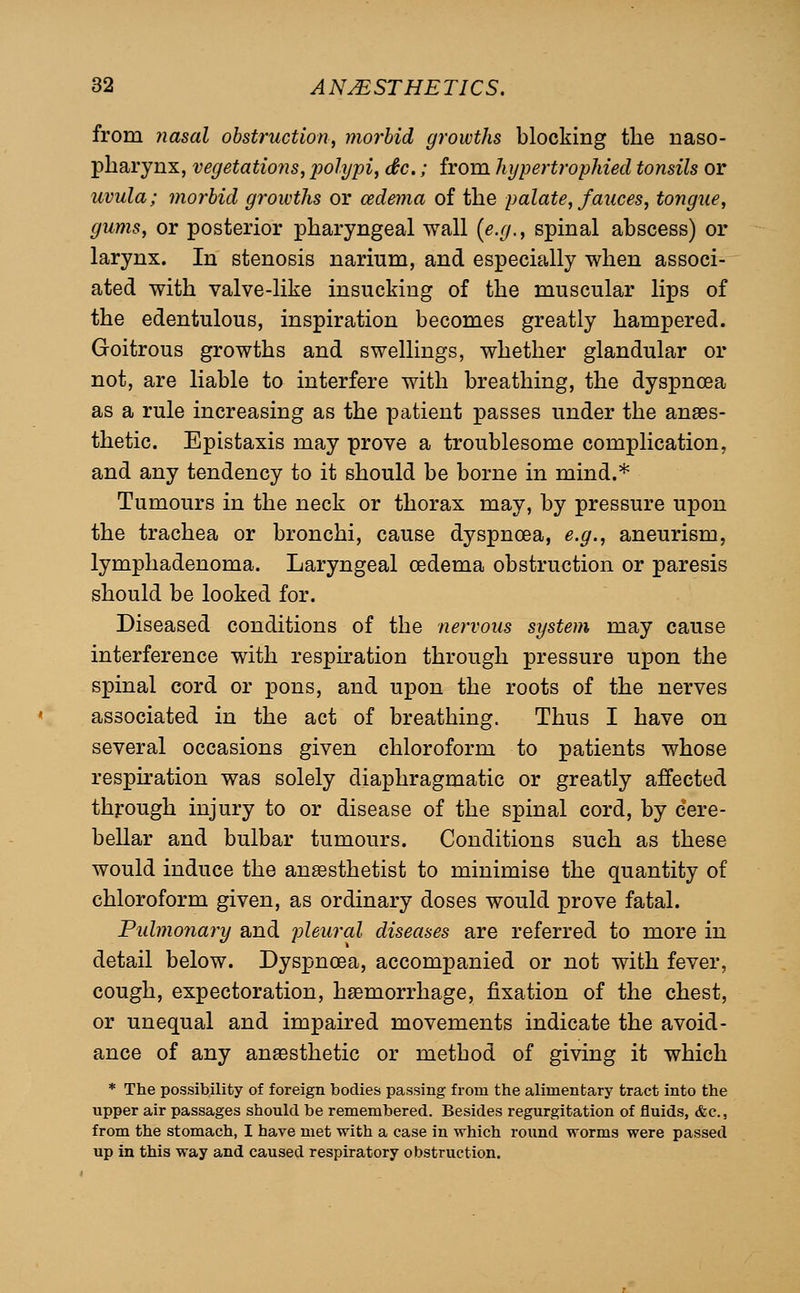 from ?iasal obstruction, morbid growths blocking the naso- pharynx, vegetations, polypi, dtc.; from hypertrophied tonsils or uvula; morbid growths or oedema of the palate, fauces, tongue, gums, or posterior pharyngeal wall {e.g., spinal abscess) or larynx. In stenosis narium, and especially when associ- ated with valve-like insuckiug of the muscular lips of the edentulous, inspiration becomes greatly hampered. Goitrous growths and swellings, whether glandular or not, are liable to interfere with breathing, the dyspnoea as a rule increasing as the patient passes under the anaes- thetic. Epistaxis may prove a troublesome complication, and any tendency to it should be borne in mind.* Tumours in the neck or thorax may, by pressure upon the trachea or bronchi, cause dyspnoea, e.g., aneurism, lymphadenoma. Laryngeal oedema obstruction or paresis should be looked for. Diseased conditions of the nervous system may cause interference with respiration through pressure upon the spinal cord or pons, and upon the roots of the nerves associated in the act of breathing. Thus I have on several occasions given chloroform to patients whose respiration was solely diaphragmatic or greatly affected through injury to or disease of the spinal cord, by cere- bellar and bulbar tumours. Conditions such as these would induce the anaesthetist to minimise the quantity of chloroform given, as ordinary doses would prove fatal. Pulmonary and pleural diseases are referred to more in detail below. Dyspnoea, accompanied or not with fever, cough, expectoration, haemorrhage, fixation of the chest, or unequal and impaired movements indicate the avoid- ance of any anaesthetic or method of giving it which * The possibility of foreign bodies passing from the alimentary tract into the upper air passages should be remembered. Besides regurgitation of fluids, &c., from the stomach, I have met with a case in which round worms were passed up in this way and caused respiratory obstruction.