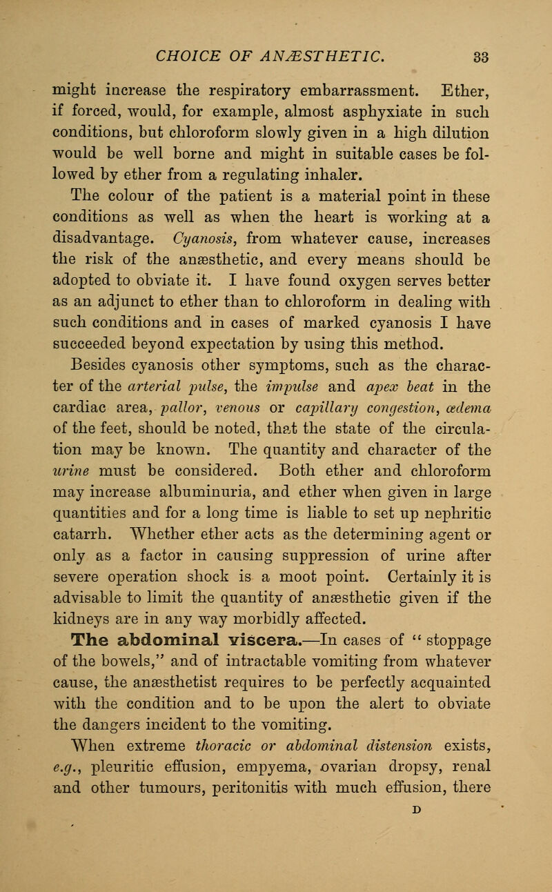 might iacrease the respiratory embarrassment. Ether, if forced, would, for example, almost asphyxiate in such conditions, but chloroform slowly given in a high dilution would be well borne and might in suitable cases be fol- lowed by ether from a regulating inhaler. The colour of the patient is a material point in these conditions as well as when the heart is working at a disadvantage. Cyanosis, from whatever cause, increases the risk of the anaesthetic, and every means should be adopted to obviate it. I have found oxygen serves better as an adjunct to ether than to chloroform in dealing with such conditions and in cases of marked cyanosis I have succeeded beyond expectation by using this method. Besides cyanosis other symptoms, such as the charac- ter of the arterial pulse, the imyulse and ajjex heat in the cardiac aiea, pallor, venous or cajnllary congestion, cedema of the feet, should be noted, that the state of the circula- tion may be known. The quantity and character of the urine must be considered. Both ether and chloroform may increase albuminuria, and ether when given in large quantities and for a long time is liable to set up nephritic catarrh. Whether ether acts as the determining agent or only as a factor in causing suppression of urine after severe operation shock is a moot point. Certainly it is advisable to limit the quantity of anaesthetic given if the kidneys are in any way morbidly affected. The abdominal viscera.—In cases of '* stoppage of the bowels, and of intractable vomiting from whatever cause, the anaesthetist requires to be perfectly acquainted with the condition and to be upon the alert to obviate the dangers incident to the vomiting. When extreme tlioracic or abdominal distension exists, e.g., pleuritic effusion, empyema, ovarian dropsy, renal and other tumours, peritonitis with much effusion, there